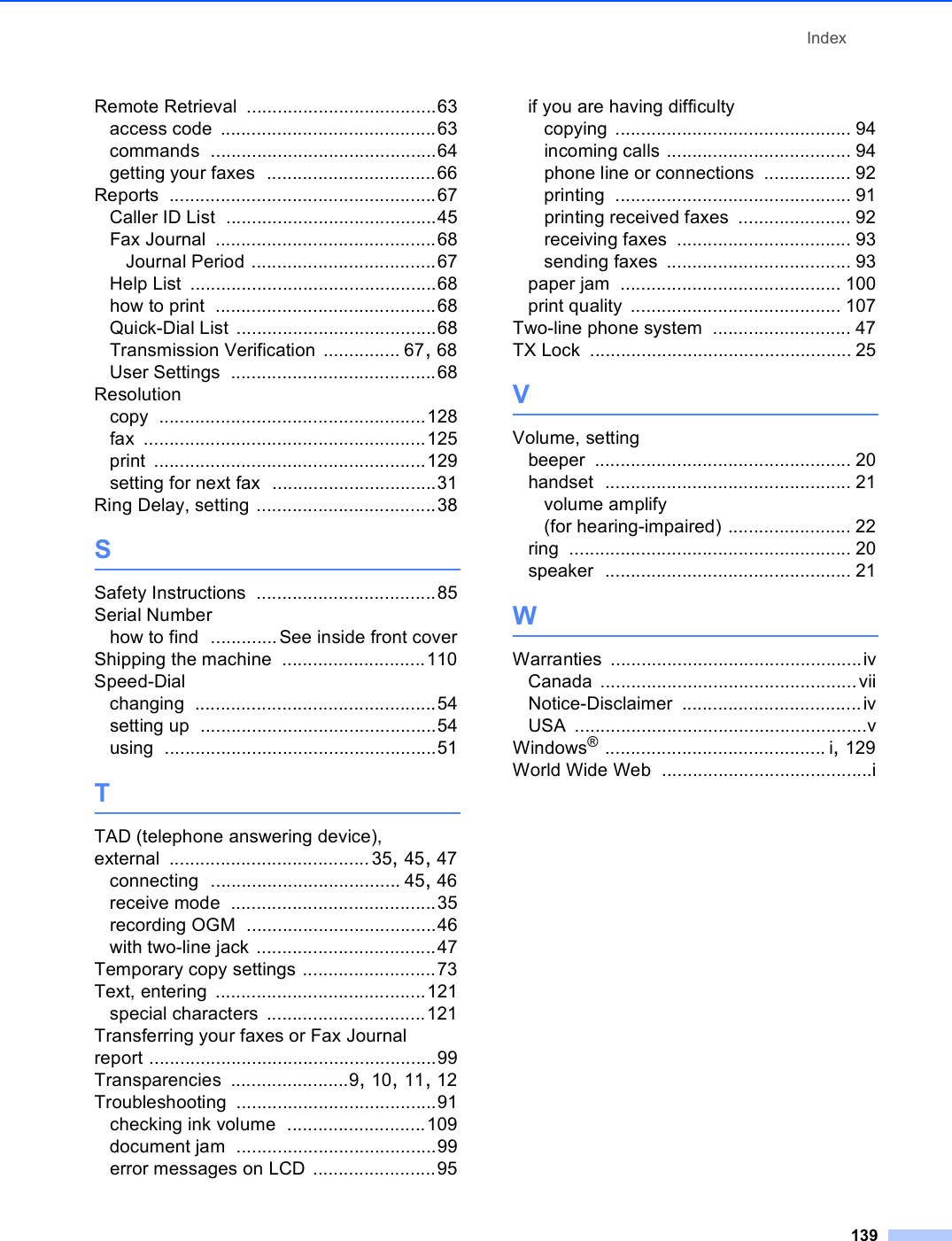 Index139Remote Retrieval .....................................63access code ..........................................63commands ............................................64getting your faxes .................................66Reports ....................................................67Caller ID List .........................................45Fax Journal ...........................................68Journal Period ....................................67Help List ................................................68how to print ...........................................68Quick-Dial List .......................................68Transmission Verification ............... 67, 68User Settings ........................................68Resolutioncopy ....................................................128fax .......................................................125print .....................................................129setting for next fax ................................31Ring Delay, setting ...................................38SSafety Instructions ...................................85Serial Numberhow to find ............. See inside front coverShipping the machine ............................110Speed-Dialchanging ...............................................54setting up ..............................................54using .....................................................51TTAD (telephone answering device), external .......................................35, 45, 47connecting ..................................... 45, 46receive mode ........................................35recording OGM .....................................46with two-line jack ...................................47Temporary copy settings ..........................73Text, entering .........................................121special characters ...............................121Transferring your faxes or Fax Journal report ........................................................99Transparencies .......................9, 10, 11, 12Troubleshooting .......................................91checking ink volume ...........................109document jam .......................................99error messages on LCD ........................95if you are having difficultycopying .............................................. 94incoming calls .................................... 94phone line or connections ................. 92printing .............................................. 91printing received faxes ...................... 92receiving faxes .................................. 93sending faxes .................................... 93paper jam ........................................... 100print quality ......................................... 107Two-line phone system ........................... 47TX Lock ................................................... 25VVolume, settingbeeper .................................................. 20handset ................................................ 21volume amplify (for hearing-impaired) ........................ 22ring ....................................................... 20speaker ................................................ 21WWarranties .................................................ivCanada ..................................................viiNotice-Disclaimer ...................................ivUSA .........................................................vWindows® ........................................... i, 129World Wide Web .........................................i