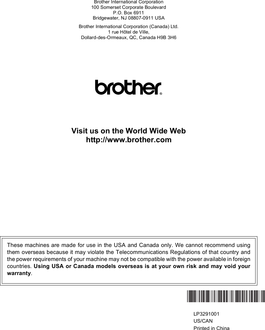 Brother International Corporation100 Somerset Corporate BoulevardP.O. Box 6911Bridgewater, NJ 08807-0911 USABrother International Corporation (Canada) Ltd.1 rue Hôtel de Ville,Dollard-des-Ormeaux, QC, Canada H9B 3H6Visit us on the World Wide Webhttp://www.brother.comThese machines are made for use in the USA and Canada only. We cannot recommend usingthem overseas because it may violate the Telecommunications Regulations of that country andthe power requirements of your machine may not be compatible with the power available in foreigncountries. Using USA or Canada models overseas is at your own risk and may void yourwarranty.  LP3291001US/CANPrinted in China