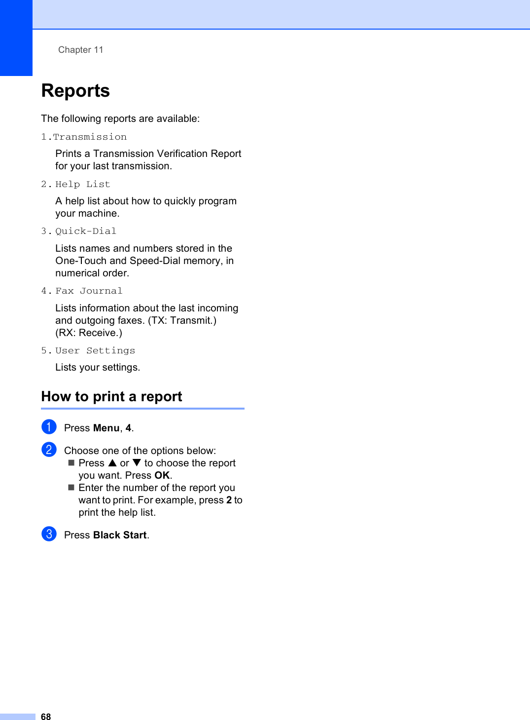 Chapter 1168Reports 11The following reports are available: 1.TransmissionPrints a Transmission Verification Report for your last transmission.2. Help ListA help list about how to quickly program your machine.3. Quick-DialLists names and numbers stored in the One-Touch and Speed-Dial memory, in numerical order.4. Fax JournalLists information about the last incoming and outgoing faxes. (TX: Transmit.) (RX: Receive.)5. User SettingsLists your settings.How to print a reportaPress Menu, 4.bChoose one of the options below:Press a or b to choose the report you want. Press OK.Enter the number of the report you want to print. For example, press 2 to print the help list.cPress Black Start.