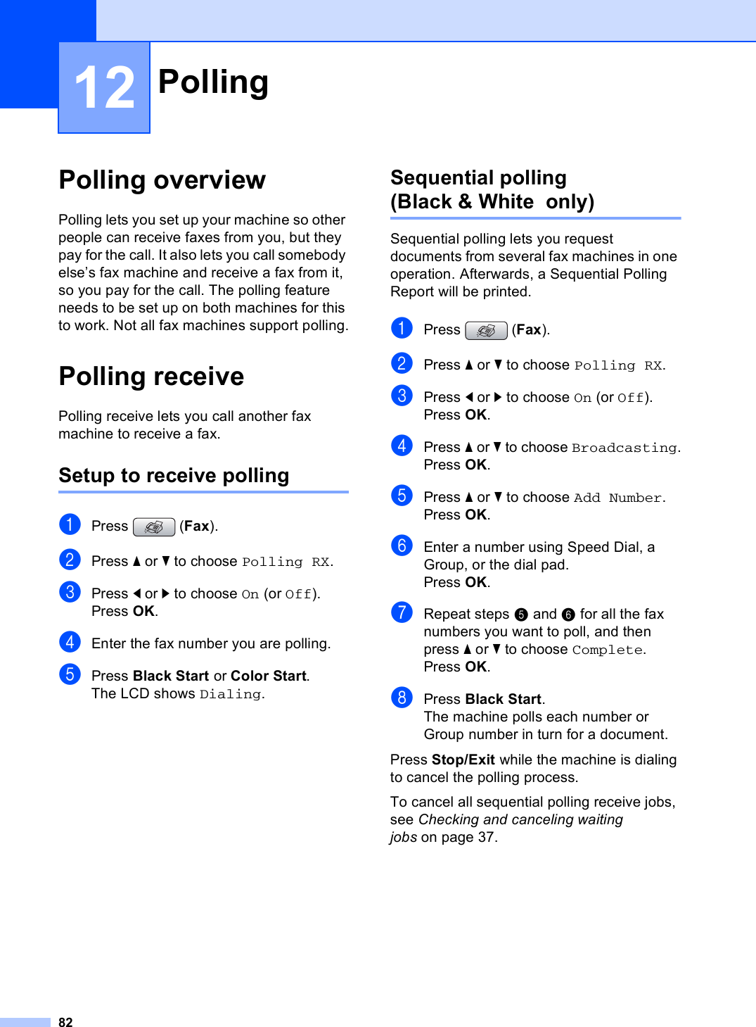 8212Polling overview 12Polling lets you set up your machine so other people can receive faxes from you, but they pay for the call. It also lets you call somebody else’s fax machine and receive a fax from it, so you pay for the call. The polling feature needs to be set up on both machines for this to work. Not all fax machines support polling.Polling receive 12Polling receive lets you call another fax machine to receive a fax.Setup to receive polling 12aPress (Fax).bPress a or b to choose Polling RX.cPress d or c to choose On (or Off).Press OK.dEnter the fax number you are polling.ePress Black Start or Color Start.The LCD shows Dialing.Sequential polling  (Black &amp; White  only) 12Sequential polling lets you request documents from several fax machines in one operation. Afterwards, a Sequential Polling Report will be printed.aPress (Fax).bPress a or b to choose Polling RX.cPress d or c to choose On (or Off).Press OK.dPress a or b to choose Broadcasting.Press OK.ePress a or b to choose Add Number.Press OK.fEnter a number using Speed Dial, a Group, or the dial pad.Press OK.gRepeat steps e and f for all the fax numbers you want to poll, and then press a or b to choose Complete.Press OK.hPress Black Start.The machine polls each number or Group number in turn for a document.Press Stop/Exit while the machine is dialing to cancel the polling process.To cancel all sequential polling receive jobs, see Checking and canceling waiting jobs on page 37.Polling 12