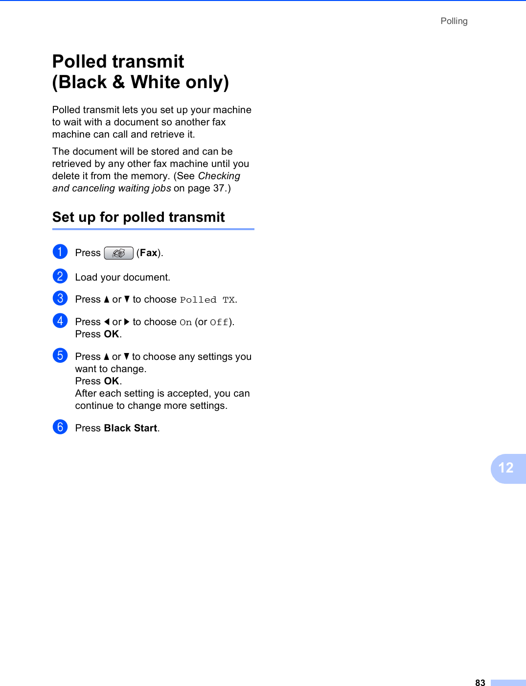 Polling8312Polled transmit (Black &amp; White only) 12Polled transmit lets you set up your machine to wait with a document so another fax machine can call and retrieve it.The document will be stored and can be retrieved by any other fax machine until you delete it from the memory. (See Checking and canceling waiting jobs on page 37.)Set up for polled transmit 12aPress (Fax).bLoad your document.cPress a or b to choose Polled TX.dPress d or c to choose On (or Off).Press OK.ePress a or b to choose any settings you want to change.Press OK.After each setting is accepted, you can continue to change more settings.fPress Black Start.