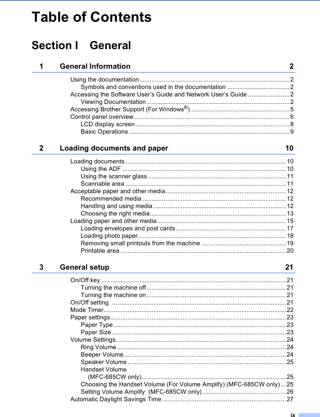 ixTable of ContentsSection I General1 General Information 2Using the documentation....................................................................................... 2Symbols and conventions used in the documentation ....................................2Accessing the Software User’s Guide and Network User’s Guide ........................2Viewing Documentation...................................................................................2Accessing Brother Support (For Windows®) .........................................................5Control panel overview ..........................................................................................6LCD display screen .........................................................................................8Basic Operations .............................................................................................92 Loading documents and paper 10Loading documents .............................................................................................10Using the ADF ...............................................................................................10Using the scanner glass ................................................................................11Scannable area .............................................................................................11Acceptable paper and other media......................................................................12Recommended media ...................................................................................12Handling and using media .............................................................................12Choosing the right media...............................................................................13Loading paper and other media...........................................................................15Loading envelopes and post cards................................................................17Loading photo paper......................................................................................18Removing small printouts from the machine .................................................19Printable area ................................................................................................203 General setup 21On/Off key ...........................................................................................................21Turning the machine off.................................................................................21Turning the machine on.................................................................................21On/Off setting  .....................................................................................................21Mode Timer..........................................................................................................22Paper settings......................................................................................................23Paper Type ....................................................................................................23Paper Size .....................................................................................................23Volume Settings...................................................................................................24Ring Volume..................................................................................................24Beeper Volume..............................................................................................24Speaker Volume............................................................................................25Handset Volume (MFC-685CW only)....................................................................................25Choosing the Handset Volume (For Volume Amplify) (MFC-685CW only) ...25Setting Volume Amplify  (MFC-685CW only) ................................................26Automatic Daylight Savings Time........................................................................27