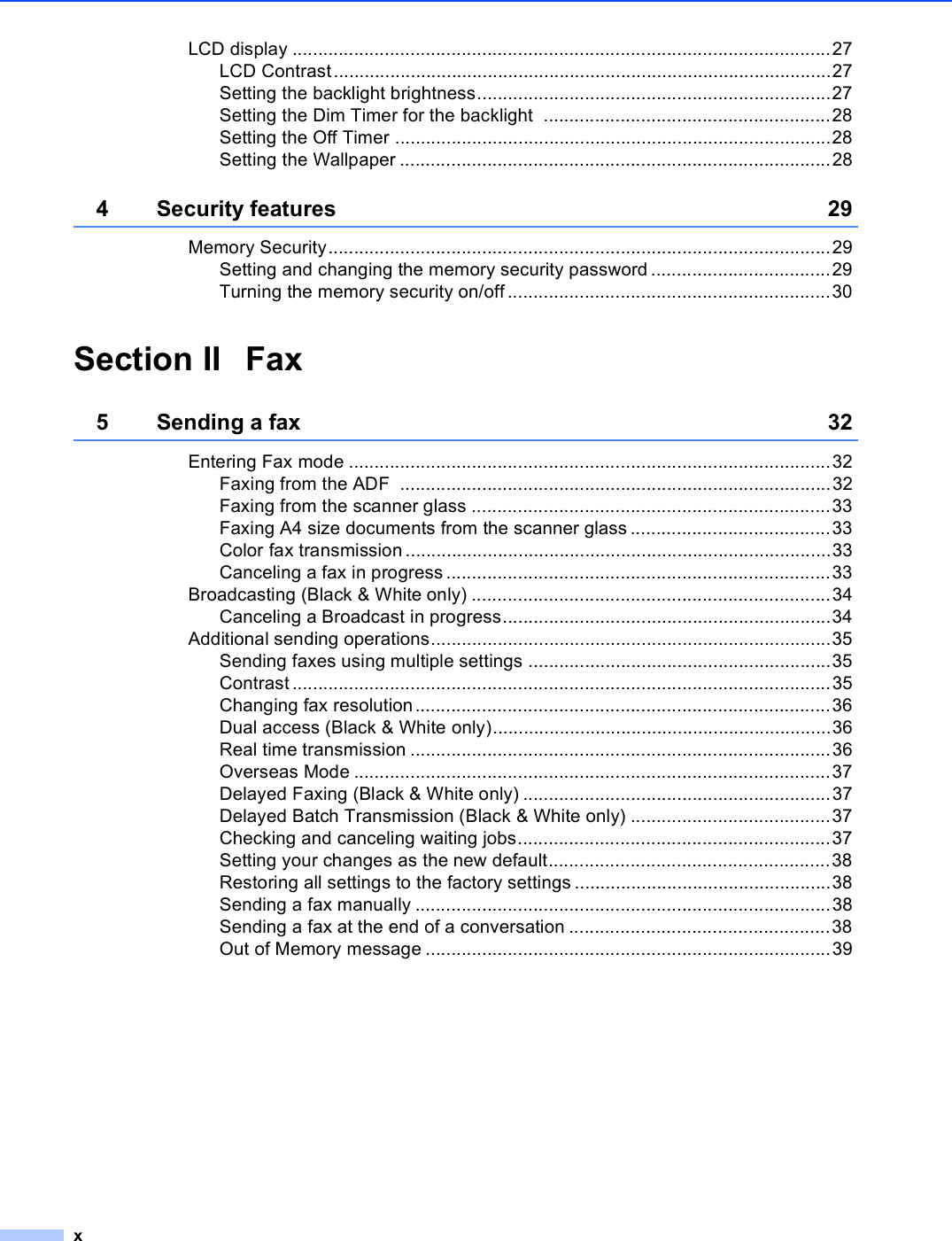 xLCD display .........................................................................................................27LCD Contrast.................................................................................................27Setting the backlight brightness.....................................................................27Setting the Dim Timer for the backlight  ........................................................28Setting the Off Timer .....................................................................................28Setting the Wallpaper ....................................................................................284 Security features 29Memory Security..................................................................................................29Setting and changing the memory security password ...................................29Turning the memory security on/off ...............................................................30Section II Fax5 Sending a fax 32Entering Fax mode ..............................................................................................32Faxing from the ADF  ....................................................................................32Faxing from the scanner glass ......................................................................33Faxing A4 size documents from the scanner glass .......................................33Color fax transmission...................................................................................33Canceling a fax in progress...........................................................................33Broadcasting (Black &amp; White only) ......................................................................34Canceling a Broadcast in progress................................................................34Additional sending operations..............................................................................35Sending faxes using multiple settings ...........................................................35Contrast .........................................................................................................35Changing fax resolution.................................................................................36Dual access (Black &amp; White only)..................................................................36Real time transmission ..................................................................................36Overseas Mode .............................................................................................37Delayed Faxing (Black &amp; White only) ............................................................37Delayed Batch Transmission (Black &amp; White only) .......................................37Checking and canceling waiting jobs.............................................................37Setting your changes as the new default.......................................................38Restoring all settings to the factory settings ..................................................38Sending a fax manually .................................................................................38Sending a fax at the end of a conversation ...................................................38Out of Memory message ...............................................................................39