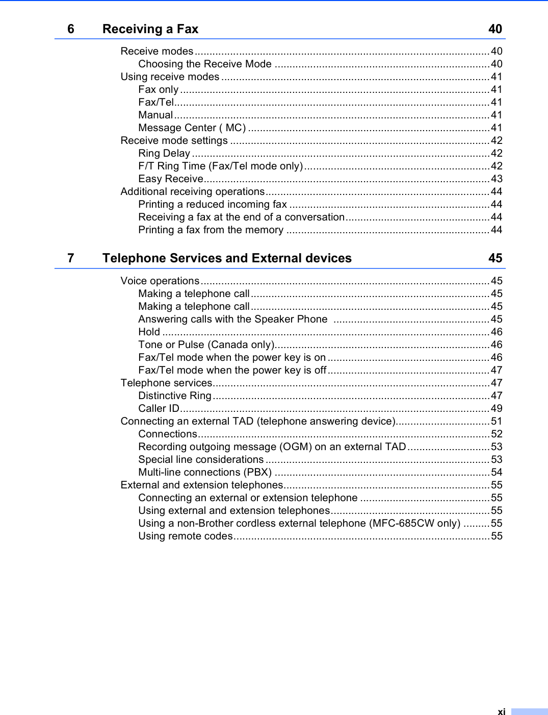xi6 Receiving a Fax 40Receive modes....................................................................................................40Choosing the Receive Mode .........................................................................40Using receive modes ...........................................................................................41Fax only.........................................................................................................41Fax/Tel...........................................................................................................41Manual...........................................................................................................41Message Center ( MC) ..................................................................................41Receive mode settings ........................................................................................42Ring Delay.....................................................................................................42F/T Ring Time (Fax/Tel mode only)...............................................................42Easy Receive.................................................................................................43Additional receiving operations............................................................................44Printing a reduced incoming fax ....................................................................44Receiving a fax at the end of a conversation.................................................44Printing a fax from the memory .....................................................................447 Telephone Services and External devices 45Voice operations..................................................................................................45Making a telephone call.................................................................................45Making a telephone call.................................................................................45Answering calls with the Speaker Phone  .....................................................45Hold ...............................................................................................................46Tone or Pulse (Canada only).........................................................................46Fax/Tel mode when the power key is on .......................................................46Fax/Tel mode when the power key is off.......................................................47Telephone services..............................................................................................47Distinctive Ring..............................................................................................47Caller ID.........................................................................................................49Connecting an external TAD (telephone answering device)................................51Connections...................................................................................................52Recording outgoing message (OGM) on an external TAD............................53Special line considerations ............................................................................53Multi-line connections (PBX) .........................................................................54External and extension telephones......................................................................55Connecting an external or extension telephone ............................................55Using external and extension telephones......................................................55Using a non-Brother cordless external telephone (MFC-685CW only) .........55Using remote codes.......................................................................................55