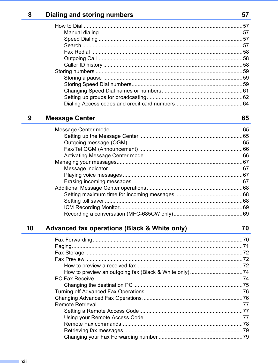 xii8 Dialing and storing numbers 57How to Dial ..........................................................................................................57Manual dialing ...............................................................................................57Speed Dialing ................................................................................................57Search ...........................................................................................................57Fax Redial .....................................................................................................58Outgoing Call.................................................................................................58Caller ID history .............................................................................................58Storing numbers ..................................................................................................59Storing a pause .............................................................................................59Storing Speed Dial numbers..........................................................................59Changing Speed Dial names or numbers......................................................61Setting up groups for broadcasting................................................................62Dialing Access codes and credit card numbers.............................................649 Message Center 65Message Center mode ........................................................................................65Setting up the Message Center .....................................................................65Outgoing message (OGM) ............................................................................65Fax/Tel OGM (Announcement) .....................................................................66Activating Message Center mode..................................................................66Managing your messages....................................................................................67Message indicator .........................................................................................67Playing voice messages ................................................................................67Erasing incoming messages..........................................................................67Additional Message Center operations................................................................68Setting maximum time for incoming messages .............................................68Setting toll saver ............................................................................................68ICM Recording Monitor..................................................................................69Recording a conversation (MFC-685CW only)..............................................6910 Advanced fax operations (Black &amp; White only) 70Fax Forwarding....................................................................................................70Paging..................................................................................................................71Fax Storage .........................................................................................................72Fax Preview .........................................................................................................72How to preview a received fax.......................................................................72How to preview an outgoing fax (Black &amp; White only) ...................................74PC Fax Receive...................................................................................................74Changing the destination PC.........................................................................75Turning off Advanced Fax Operations .................................................................76Changing Advanced Fax Operations...................................................................76Remote Retrieval .................................................................................................77Setting a Remote Access Code.....................................................................77Using your Remote Access Code..................................................................77Remote Fax commands ................................................................................78Retrieving fax messages ...............................................................................79Changing your Fax Forwarding number ........................................................79