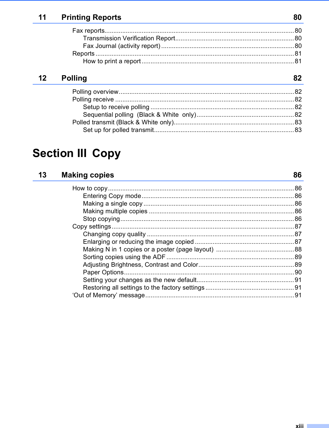 xiii11 Printing Reports 80Fax reports...........................................................................................................80Transmission Verification Report...................................................................80Fax Journal (activity report) ...........................................................................80Reports ................................................................................................................81How to print a report......................................................................................8112 Polling 82Polling overview...................................................................................................82Polling receive .....................................................................................................82Setup to receive polling .................................................................................82Sequential polling  (Black &amp; White  only).......................................................82Polled transmit (Black &amp; White only)....................................................................83Set up for polled transmit...............................................................................83Section III Copy13 Making copies 86How to copy.........................................................................................................86Entering Copy mode......................................................................................86Making a single copy .....................................................................................86Making multiple copies ..................................................................................86Stop copying..................................................................................................86Copy settings.......................................................................................................87Changing copy quality ...................................................................................87Enlarging or reducing the image copied ........................................................87Making N in 1 copies or a poster (page layout) ............................................88Sorting copies using the ADF ........................................................................89Adjusting Brightness, Contrast and Color......................................................89Paper Options................................................................................................90Setting your changes as the new default.......................................................91Restoring all settings to the factory settings ..................................................91‘Out of Memory’ message....................................................................................91