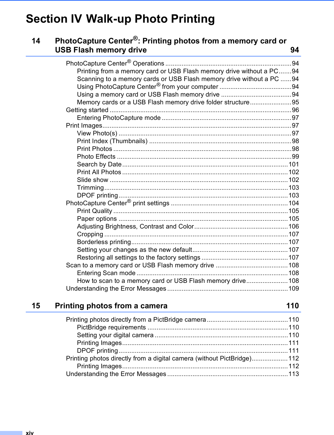 xivSection IV Walk-up Photo Printing14 PhotoCapture Center®: Printing photos from a memory card or USB Flash memory drive 94PhotoCapture Center® Operations ......................................................................94Printing from a memory card or USB Flash memory drive without a PC.......94Scanning to a memory cards or USB Flash memory drive without a PC ......94Using PhotoCapture Center® from your computer ........................................94Using a memory card or USB Flash memory drive .......................................94Memory cards or a USB Flash memory drive folder structure.......................95Getting started .....................................................................................................96Entering PhotoCapture mode ........................................................................97Print Images.........................................................................................................97View Photo(s) ................................................................................................97Print Index (Thumbnails) ...............................................................................98Print Photos ...................................................................................................98Photo Effects .................................................................................................99Search by Date............................................................................................101Print All Photos............................................................................................102Slide show ...................................................................................................102Trimming......................................................................................................103DPOF printing..............................................................................................103PhotoCapture Center® print settings .................................................................104Print Quality .................................................................................................105Paper options ..............................................................................................105Adjusting Brightness, Contrast and Color....................................................106Cropping ......................................................................................................107Borderless printing.......................................................................................107Setting your changes as the new default.....................................................107Restoring all settings to the factory settings ................................................107Scan to a memory card or USB Flash memory drive ........................................108Entering Scan mode ....................................................................................108How to scan to a memory card or USB Flash memory drive.......................108Understanding the Error Messages ...................................................................10915 Printing photos from a camera 110Printing photos directly from a PictBridge camera .............................................110PictBridge requirements ..............................................................................110Setting your digital camera ..........................................................................110Printing Images............................................................................................111DPOF printing..............................................................................................111Printing photos directly from a digital camera (without PictBridge)....................112Printing Images............................................................................................112Understanding the Error Messages ...................................................................113