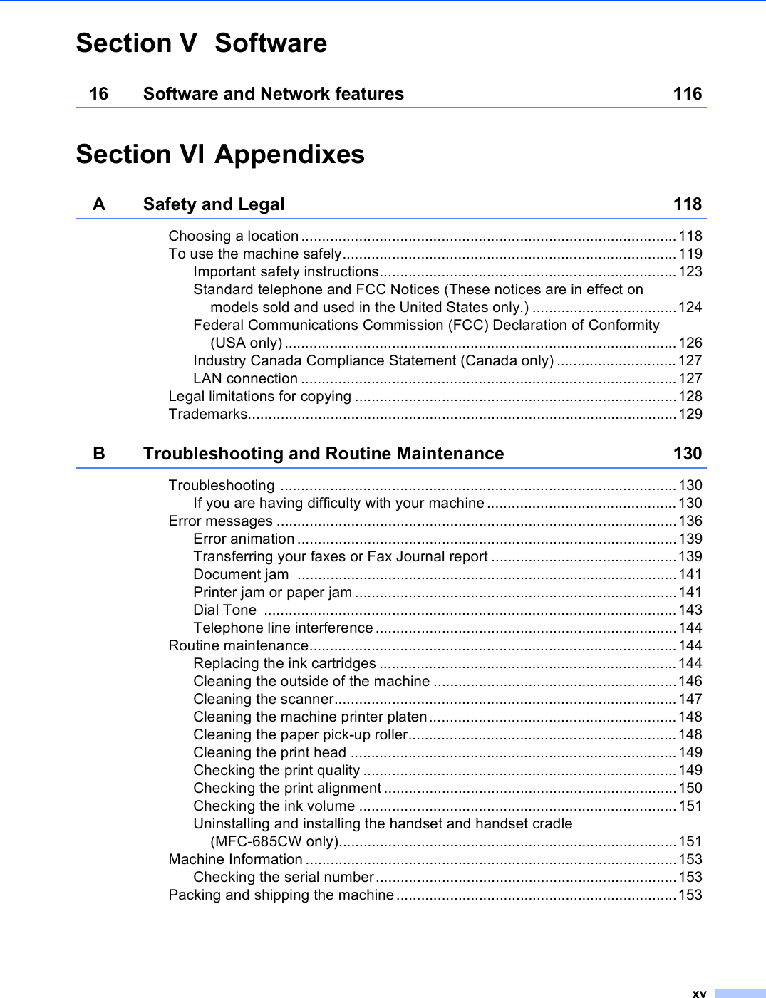 xvSection V Software16 Software and Network features 116Section VI AppendixesA Safety and Legal 118Choosing a location ...........................................................................................118To use the machine safely.................................................................................119Important safety instructions........................................................................123Standard telephone and FCC Notices (These notices are in effect on models sold and used in the United States only.) ...................................124Federal Communications Commission (FCC) Declaration of Conformity (USA only)...............................................................................................126Industry Canada Compliance Statement (Canada only) .............................127LAN connection ...........................................................................................127Legal limitations for copying ..............................................................................128Trademarks........................................................................................................129B Troubleshooting and Routine Maintenance 130Troubleshooting ................................................................................................130If you are having difficulty with your machine ..............................................130Error messages .................................................................................................136Error animation ............................................................................................139Transferring your faxes or Fax Journal report .............................................139Document jam  ............................................................................................141Printer jam or paper jam ..............................................................................141Dial Tone  ....................................................................................................143Telephone line interference.........................................................................144Routine maintenance.........................................................................................144Replacing the ink cartridges ........................................................................144Cleaning the outside of the machine ...........................................................146Cleaning the scanner...................................................................................147Cleaning the machine printer platen............................................................148Cleaning the paper pick-up roller.................................................................148Cleaning the print head ...............................................................................149Checking the print quality ............................................................................149Checking the print alignment.......................................................................150Checking the ink volume .............................................................................151Uninstalling and installing the handset and handset cradle (MFC-685CW only)..................................................................................151Machine Information ..........................................................................................153Checking the serial number.........................................................................153Packing and shipping the machine....................................................................153