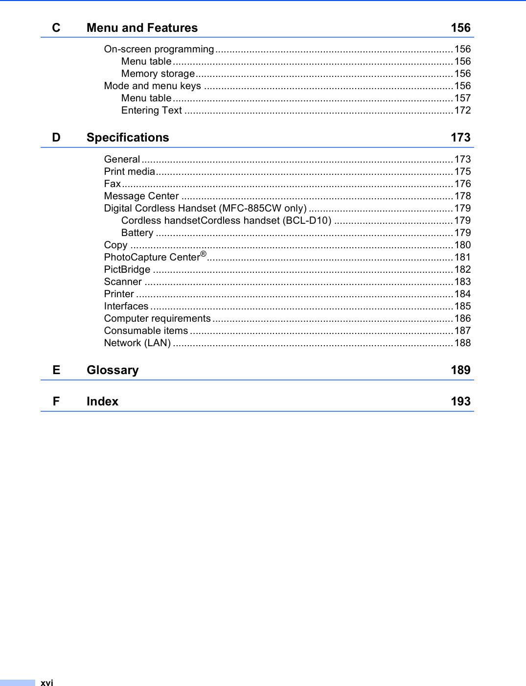 xviC Menu and Features 156On-screen programming....................................................................................156Menu table...................................................................................................156Memory storage...........................................................................................156Mode and menu keys ........................................................................................156Menu table...................................................................................................157Entering Text ...............................................................................................172D Specifications 173General ..............................................................................................................173Print media.........................................................................................................175Fax.....................................................................................................................176Message Center ................................................................................................178Digital Cordless Handset (MFC-885CW only) ...................................................179Cordless handsetCordless handset (BCL-D10) ..........................................179Battery .........................................................................................................179Copy ..................................................................................................................180PhotoCapture Center®.......................................................................................181PictBridge ..........................................................................................................182Scanner .............................................................................................................183Printer ................................................................................................................184Interfaces ...........................................................................................................185Computer requirements.....................................................................................186Consumable items.............................................................................................187Network (LAN) ...................................................................................................188E Glossary 189FIndex 193