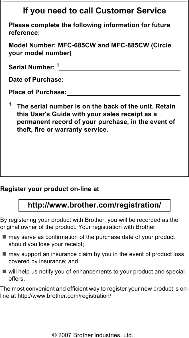 If you need to call Customer ServicePlease complete the following information for future reference:Model Number: MFC-685CW and MFC-885CW (Circle your model number)Serial Number: 1                                                                      Date of Purchase:                                                                    Place of Purchase:                                                                  1The serial number is on the back of the unit. Retain this User&apos;s Guide with your sales receipt as a permanent record of your purchase, in the event of theft, fire or warranty service.Register your product on-line at http://www.brother.com/registration/ By registering your product with Brother, you will be recorded as the original owner of the product. Your registration with Brother:may serve as confirmation of the purchase date of your product should you lose your receipt;may support an insurance claim by you in the event of product loss covered by insurance; and,will help us notify you of enhancements to your product and special offers.The most convenient and efficient way to register your new product is on-line at http://www.brother.com/registration/© 2007 Brother Industries, Ltd.