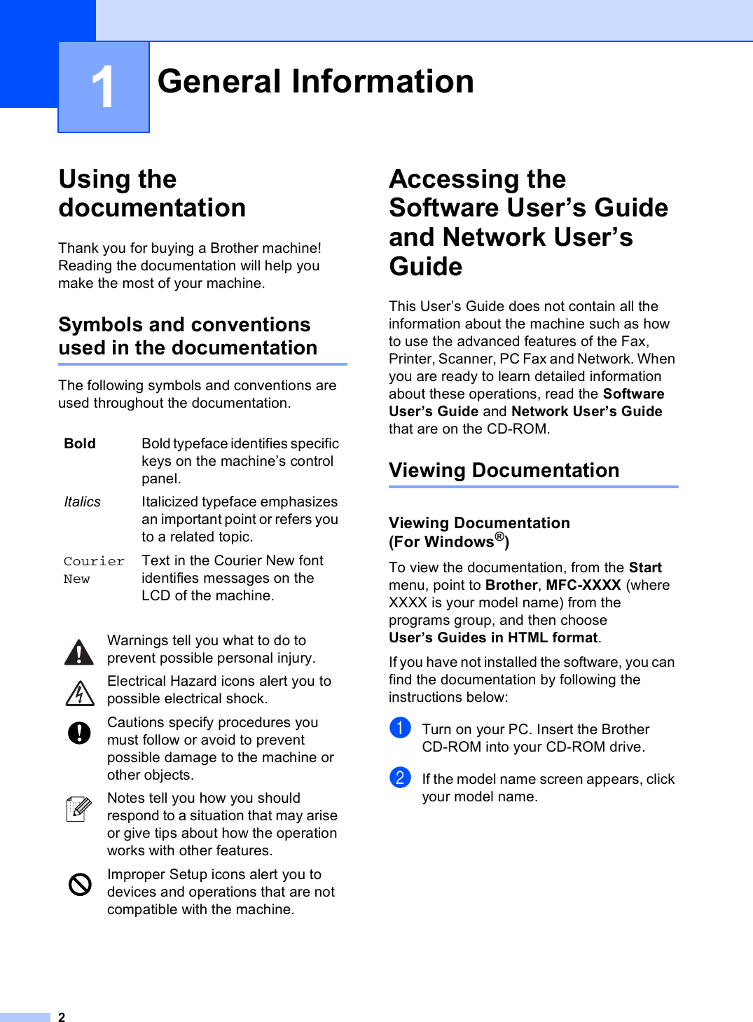 21Using the documentation 1Thank you for buying a Brother machine! Reading the documentation will help you make the most of your machine. Symbols and conventions used in the documentation 1The following symbols and conventions are used throughout the documentation.Accessing the Software User’s Guide and Network User’s Guide 1This User’s Guide does not contain all the information about the machine such as how to use the advanced features of the Fax, Printer, Scanner, PC Fax and Network. When you are ready to learn detailed information about these operations, read the Software User’s Guide and Network User’s Guide that are on the CD-ROM.Viewing Documentation 1Viewing Documentation (For Windows®)1To view the documentation, from the Start menu, point to Brother, MFC-XXXX (where XXXX is your model name) from the programs group, and then choose User’s Guides in HTML format.If you have not installed the software, you can find the documentation by following the instructions below:aTurn on your PC. Insert the Brother CD-ROM into your CD-ROM drive.bIf the model name screen appears, click your model name.General Information 1Bold Bold typeface identifies specific keys on the machine’s control panel.Italics Italicized typeface emphasizes an important point or refers you to a related topic.Courier NewText in the Courier New font identifies messages on the LCD of the machine. Warnings tell you what to do to prevent possible personal injury. Electrical Hazard icons alert you to possible electrical shock. Cautions specify procedures you must follow or avoid to prevent possible damage to the machine or other objects. Notes tell you how you should respond to a situation that may arise or give tips about how the operation works with other features. Improper Setup icons alert you to devices and operations that are not compatible with the machine.