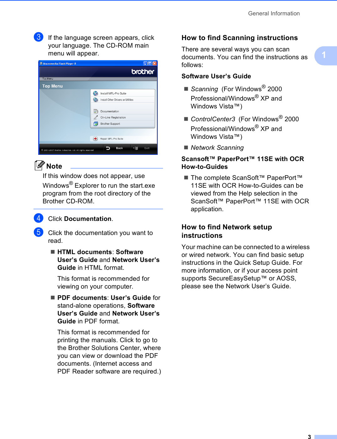 General Information31cIf the language screen appears, click your language. The CD-ROM main menu will appear. NoteIf this window does not appear, use Windows® Explorer to run the start.exe program from the root directory of the Brother CD-ROM. dClick Documentation.eClick the documentation you want to read. HTML documents: Software User’s Guide and Network User’s Guide in HTML format.This format is recommended for viewing on your computer.PDF documents: User’s Guide for stand-alone operations, Software User’s Guide and Network User’s Guide in PDF format.This format is recommended for printing the manuals. Click to go to the Brother Solutions Center, where you can view or download the PDF documents. (Internet access and PDF Reader software are required.) How to find Scanning instructions 1There are several ways you can scan documents. You can find the instructions as follows:Software User’s GuideScanning  (For Windows® 2000 Professional/Windows® XP and Windows Vista™)ControlCenter3  (For Windows® 2000 Professional/Windows® XP and Windows Vista™)Network ScanningScansoft™ PaperPort™ 11SE with OCR How-to-GuidesThe complete ScanSoft™ PaperPort™ 11SE with OCR How-to-Guides can be viewed from the Help selection in the ScanSoft™ PaperPort™ 11SE with OCR application.How to find Network setup instructions 1Your machine can be connected to a wireless or wired network. You can find basic setup instructions in the Quick Setup Guide. For more information, or if your access point supports SecureEasySetup™ or AOSS, please see the Network User’s Guide.