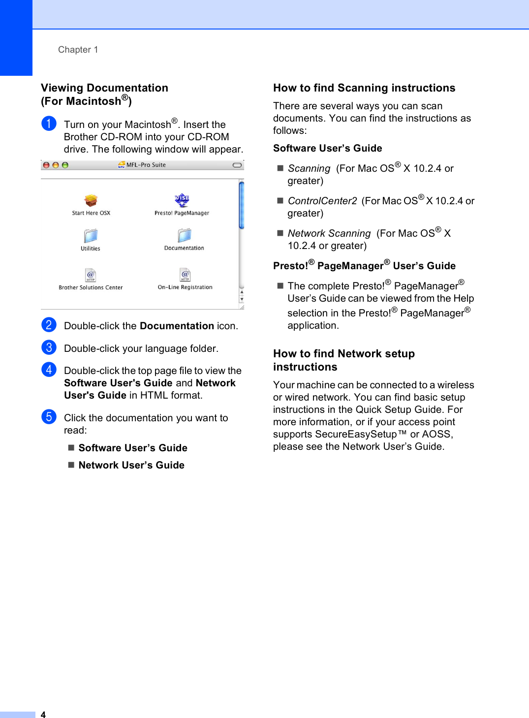 Chapter 14Viewing Documentation (For Macintosh®)1aTurn on your Macintosh®. Insert the Brother CD-ROM into your CD-ROM drive. The following window will appear. bDouble-click the Documentation icon.cDouble-click your language folder.dDouble-click the top page file to view the Software User&apos;s Guide and Network User&apos;s Guide in HTML format.eClick the documentation you want to read:Software User’s GuideNetwork User’s GuideHow to find Scanning instructions 1There are several ways you can scan documents. You can find the instructions as follows:Software User’s GuideScanning  (For Mac OS® X 10.2.4 or greater)ControlCenter2  (For Mac OS® X 10.2.4 or greater)Network Scanning  (For Mac OS® X 10.2.4 or greater)Presto!® PageManager® User’s GuideThe complete Presto!® PageManager® User’s Guide can be viewed from the Help selection in the Presto!® PageManager® application.How to find Network setup instructions 1Your machine can be connected to a wireless or wired network. You can find basic setup instructions in the Quick Setup Guide. For more information, or if your access point supports SecureEasySetup™ or AOSS, please see the Network User’s Guide.