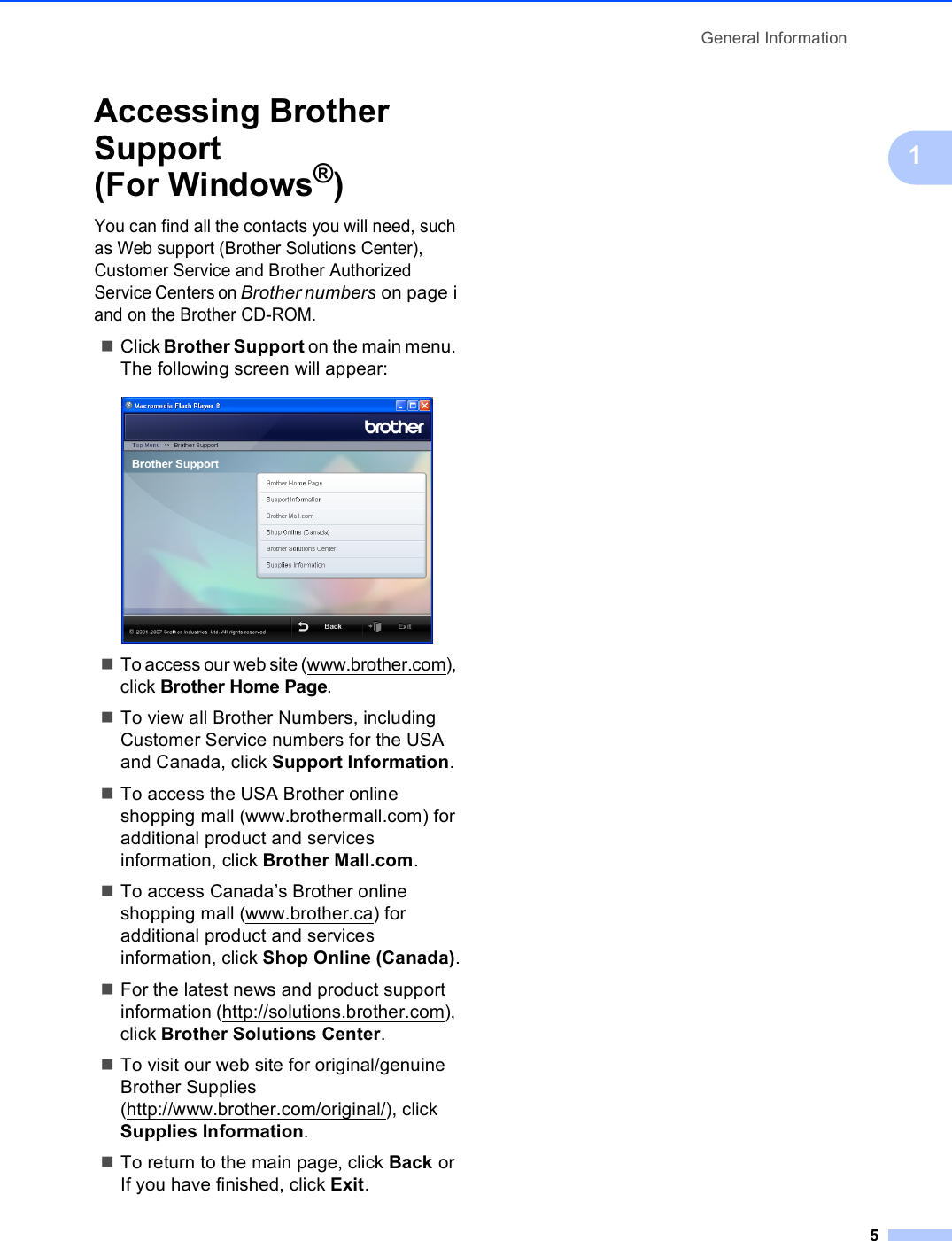 General Information51Accessing Brother Support (For Windows®)1You can find all the contacts you will need, such as Web support (Brother Solutions Center), Customer Service and Brother Authorized Service Centers on Brother numbers on page i and on the Brother CD-ROM.Click Brother Support on the main menu. The following screen will appear: To access our web site (www.brother.com), click Brother Home Page.To view all Brother Numbers, including Customer Service numbers for the USA and Canada, click Support Information.To access the USA Brother online shopping mall (www.brothermall.com) for additional product and services information, click Brother Mall.com.To access Canada’s Brother online shopping mall (www.brother.ca) for additional product and services information, click Shop Online (Canada).For the latest news and product support information (http://solutions.brother.com), click Brother Solutions Center.To visit our web site for original/genuine Brother Supplies (http://www.brother.com/original/), click Supplies Information.To return to the main page, click Back or If you have finished, click Exit.