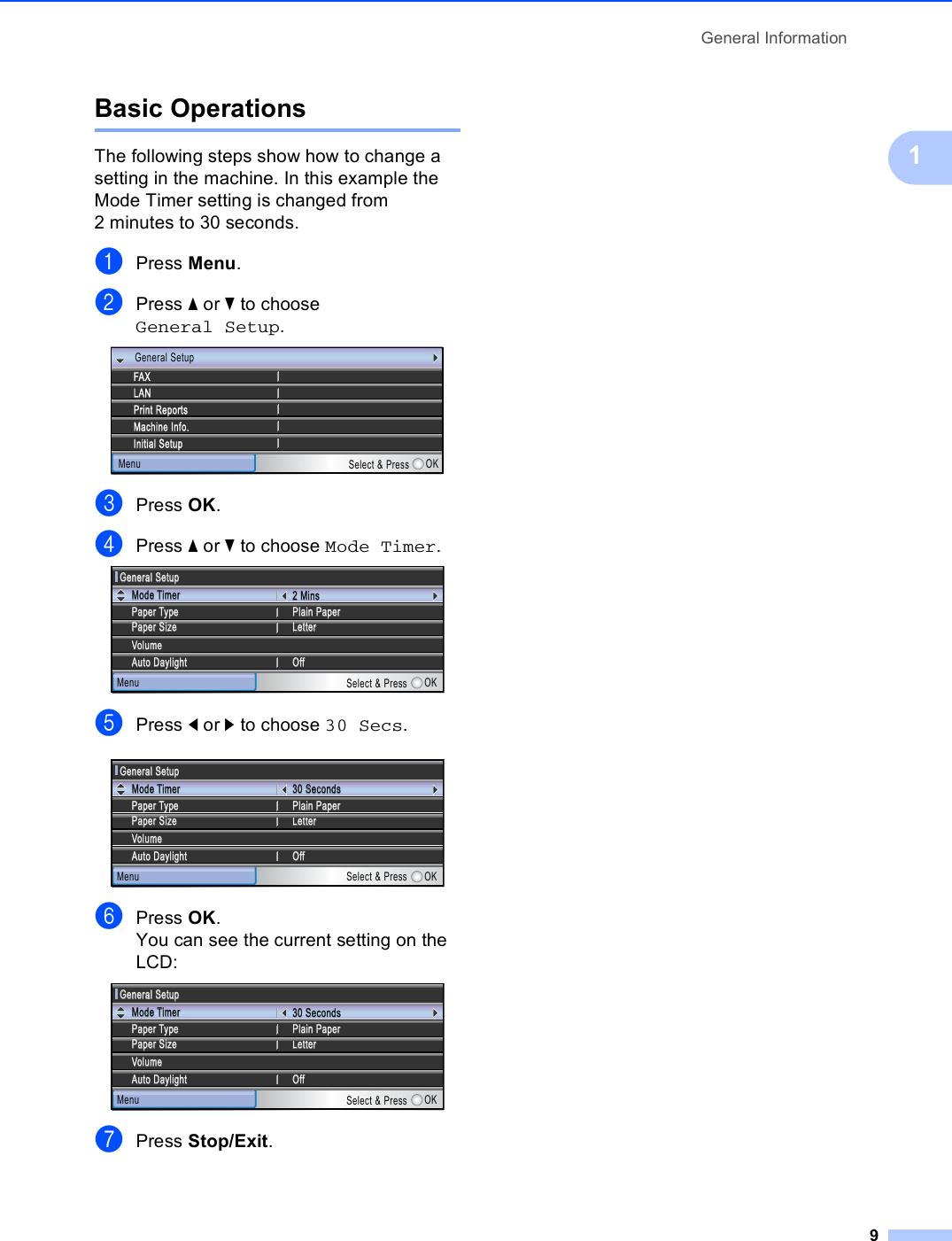 General Information91Basic Operations 1The following steps show how to change a setting in the machine. In this example the Mode Timer setting is changed from 2 minutes to 30 seconds.aPress Menu.bPress a or b to choose General Setup. cPress OK.dPress a or b to choose Mode Timer. ePress d or c to choose 30 Secs. fPress OK.You can see the current setting on the LCD: gPress Stop/Exit.LANMenuFAXMachine Info.Initial SetupPrint ReportsSelect &amp; Press OKGeneral SetupGeneral SetupGeneral SetupPaper SizePaper SizeMenu Select &amp; Press OKMode Mode TTimerimerPaper Paper TTypeype2 Mins2 MinsPlain PaperPlain PaperVVolumeolumeAuto DaylightAuto DaylightLetterLetterOfOfffGeneral SetupGeneral SetupMenu Select &amp; Press OKMode Mode TTimerimerPaper Paper TTypeype30 Seconds30 SecondsPlain PaperPlain PaperVVolumeolumeAuto DaylightAuto DaylightLetterLetterOfOfffPaper SizePaper SizeGeneral SetupGeneral SetupMenu Select &amp; Press OKMode Mode TTimerimerPaper Paper TTypeype30 Seconds30 SecondsPlain PaperPlain PaperVVolumeolumeAuto DaylightAuto DaylightLetterLetterOfOfffPaper SizePaper Size