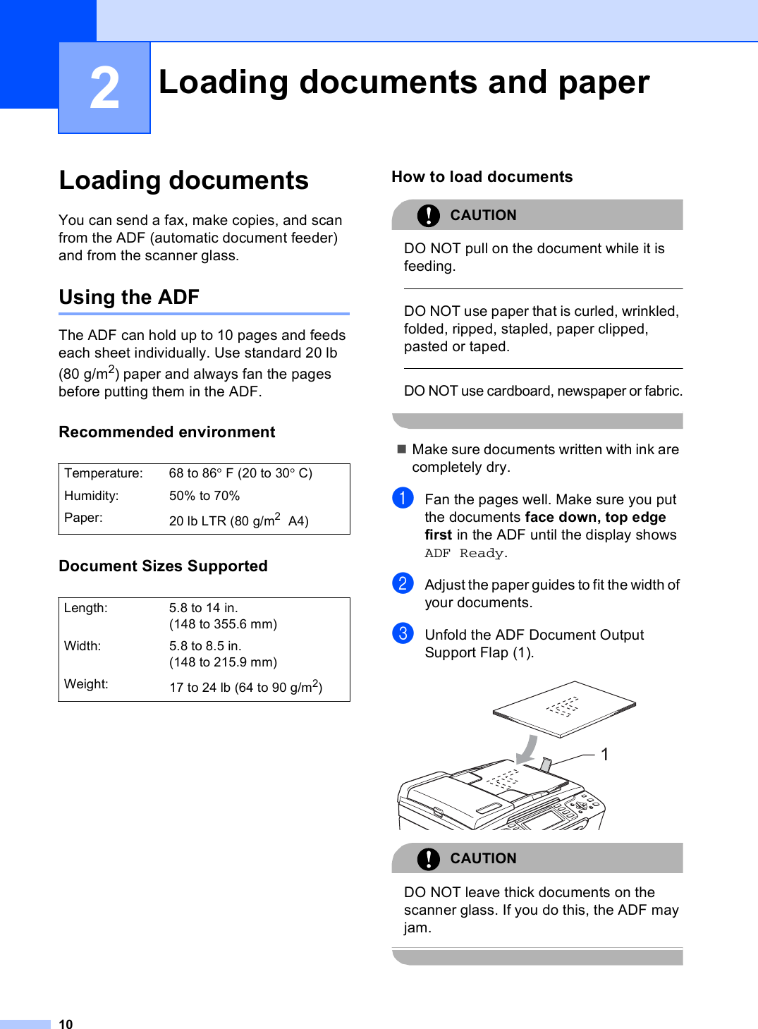 102Loading documents 2You can send a fax, make copies, and scan from the ADF (automatic document feeder) and from the scanner glass.Using the ADF 2The ADF can hold up to 10 pages and feeds each sheet individually. Use standard 20 lb (80 g/m2) paper and always fan the pages before putting them in the ADF.Recommended environment 2Document Sizes Supported 2How to load documents 2CAUTION DO NOT pull on the document while it is feeding.  DO NOT use paper that is curled, wrinkled, folded, ripped, stapled, paper clipped, pasted or taped.  DO NOT use cardboard, newspaper or fabric. Make sure documents written with ink are completely dry.aFan the pages well. Make sure you put the documents face down, top edge first in the ADF until the display shows ADF Ready. bAdjust the paper guides to fit the width of your documents.cUnfold the ADF Document Output Support Flap (1). CAUTION DO NOT leave thick documents on the scanner glass. If you do this, the ADF may jam. Loading documents and paper 2Temperature: 68 to 86°F (20 to 30°C)Humidity: 50% to 70%Paper: 20 lb LTR (80 g/m2 A4)Length: 5.8 to 14 in. (148 to 355.6 mm)Width: 5.8 to 8.5 in. (148 to 215.9 mm)Weight: 17to24lb (64to90g/m2)1