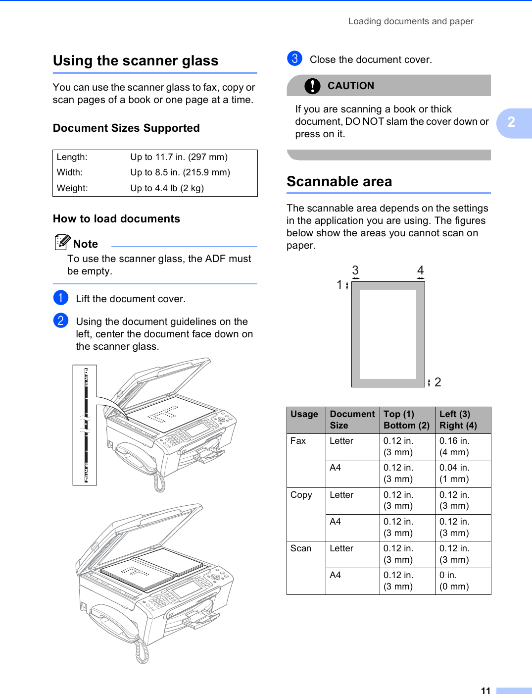 Loading documents and paper112Using the scanner glass 2You can use the scanner glass to fax, copy or scan pages of a book or one page at a time.Document Sizes Supported 2How to load documents 2NoteTo use the scanner glass, the ADF must be empty. aLift the document cover.bUsing the document guidelines on the left, center the document face down on the scanner glass.  cClose the document cover.CAUTION If you are scanning a book or thick document, DO NOT slam the cover down or press on it. Scannable area 2The scannable area depends on the settings in the application you are using. The figures below show the areas you cannot scan on paper. Length:  Up to 11.7 in. (297 mm)Width: Up to 8.5 in. (215.9 mm)Weight: Up to 4.4 lb (2 kg)Usage Document SizeTop (1) Bottom (2)Left (3) Right (4)Fax Letter 0.12 in. (3 mm)0.16 in. (4 mm)A4 0.12 in. (3 mm)0.04 in. (1 mm)Copy Letter 0.12 in. (3 mm)0.12 in. (3 mm)A4 0.12 in. (3 mm)0.12 in. (3 mm)Scan Letter 0.12 in. (3 mm)0.12 in. (3 mm)A4 0.12 in. (3 mm)0in. (0 mm)3412