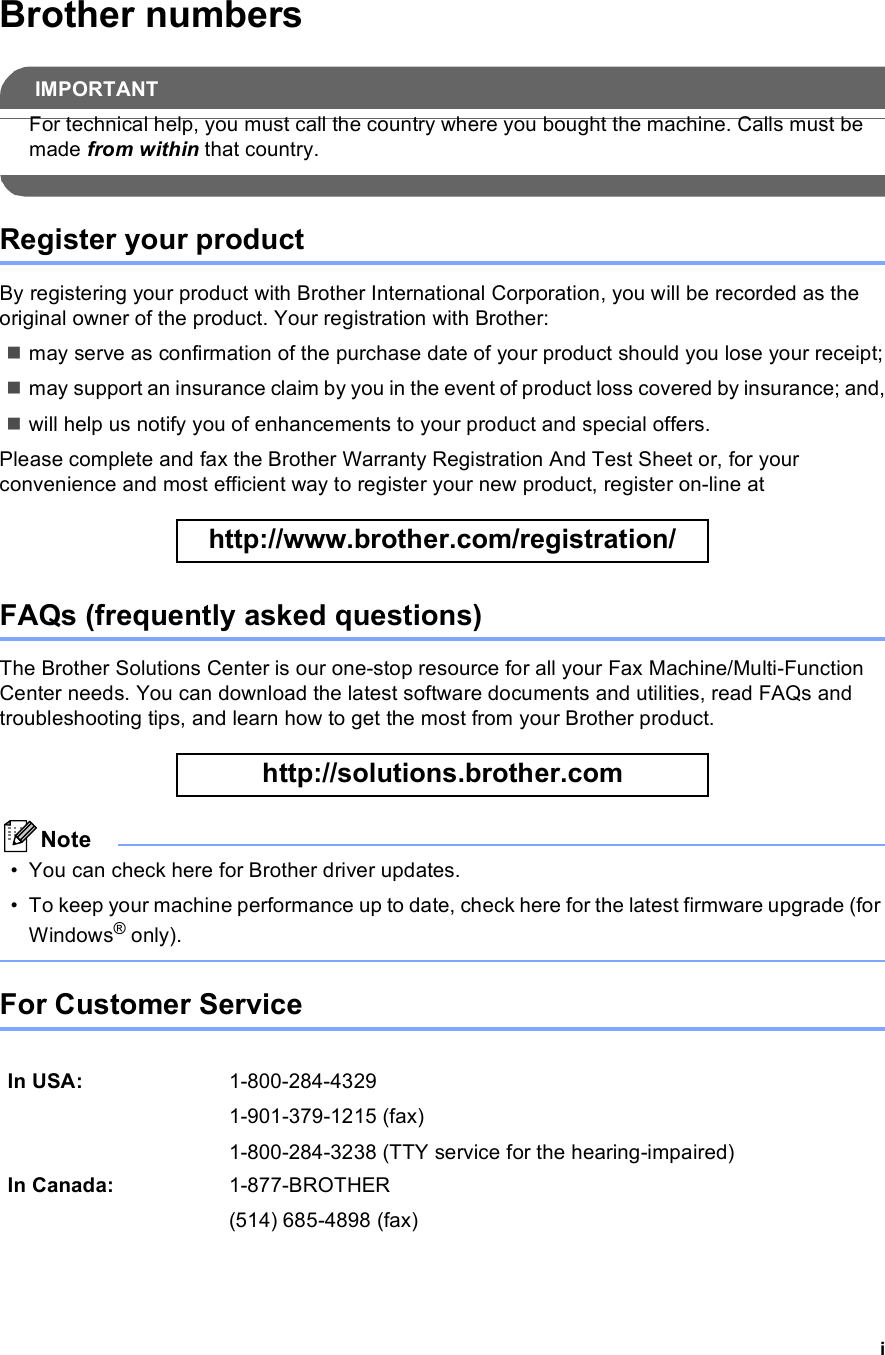 iBrother numbersIMPORTANTFor technical help, you must call the country where you bought the machine. Calls must be made from within that country. Register your productBy registering your product with Brother International Corporation, you will be recorded as the original owner of the product. Your registration with Brother:may serve as confirmation of the purchase date of your product should you lose your receipt;may support an insurance claim by you in the event of product loss covered by insurance; and,will help us notify you of enhancements to your product and special offers.Please complete and fax the Brother Warranty Registration And Test Sheet or, for your convenience and most efficient way to register your new product, register on-line at  http://www.brother.com/registration/ FAQs (frequently asked questions)The Brother Solutions Center is our one-stop resource for all your Fax Machine/Multi-Function Center needs. You can download the latest software documents and utilities, read FAQs and troubleshooting tips, and learn how to get the most from your Brother product. http://solutions.brother.com Note• You can check here for Brother driver updates.• To keep your machine performance up to date, check here for the latest firmware upgrade (for Windows® only). For Customer Service In USA: 1-800-284-43291-901-379-1215 (fax)1-800-284-3238 (TTY service for the hearing-impaired)In Canada: 1-877-BROTHER(514) 685-4898 (fax)