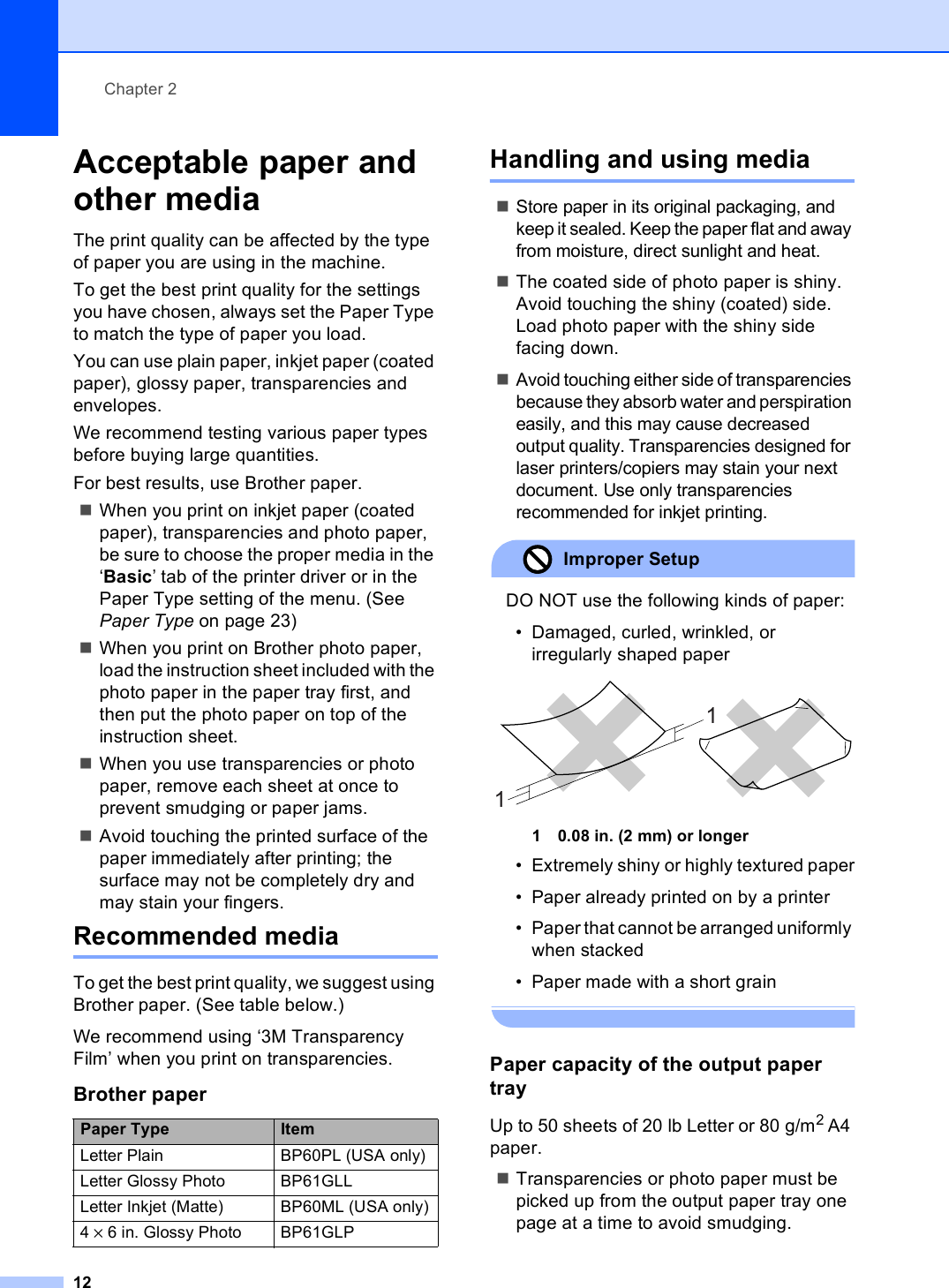 Chapter 212Acceptable paper and other media 2The print quality can be affected by the type of paper you are using in the machine.To get the best print quality for the settings you have chosen, always set the Paper Type to match the type of paper you load.You can use plain paper, inkjet paper (coated paper), glossy paper, transparencies and envelopes.We recommend testing various paper types before buying large quantities.For best results, use Brother paper.When you print on inkjet paper (coated paper), transparencies and photo paper, be sure to choose the proper media in the ‘Basic’ tab of the printer driver or in the Paper Type setting of the menu. (See Paper Type on page 23)When you print on Brother photo paper, load the instruction sheet included with the photo paper in the paper tray first, and then put the photo paper on top of the instruction sheet.When you use transparencies or photo paper, remove each sheet at once to prevent smudging or paper jams.Avoid touching the printed surface of the paper immediately after printing; the surface may not be completely dry and may stain your fingers.Recommended media 2To get the best print quality, we suggest using Brother paper. (See table below.)We recommend using ‘3M Transparency Film’ when you print on transparencies.Handling and using media 2Store paper in its original packaging, and keep it sealed. Keep the paper flat and away from moisture, direct sunlight and heat.The coated side of photo paper is shiny. Avoid touching the shiny (coated) side. Load photo paper with the shiny side facing down.Avoid touching either side of transparencies because they absorb water and perspiration easily, and this may cause decreased output quality. Transparencies designed for laser printers/copiers may stain your next document. Use only transparencies recommended for inkjet printing.Improper Setup DO NOT use the following kinds of paper:• Damaged, curled, wrinkled, or irregularly shaped paper 1 0.08 in. (2 mm) or longer• Extremely shiny or highly textured paper• Paper already printed on by a printer• Paper that cannot be arranged uniformly when stacked• Paper made with a short grain Paper capacity of the output paper tray 2Up to 50 sheets of 20 lb Letter or 80 g/m2 A4 paper.Transparencies or photo paper must be picked up from the output paper tray one page at a time to avoid smudging.Brother paperPaper Type ItemLetter Plain BP60PL (USA only)Letter Glossy Photo BP61GLLLetter Inkjet (Matte)  BP60ML (USA only)4 × 6 in. Glossy Photo BP61GLP11