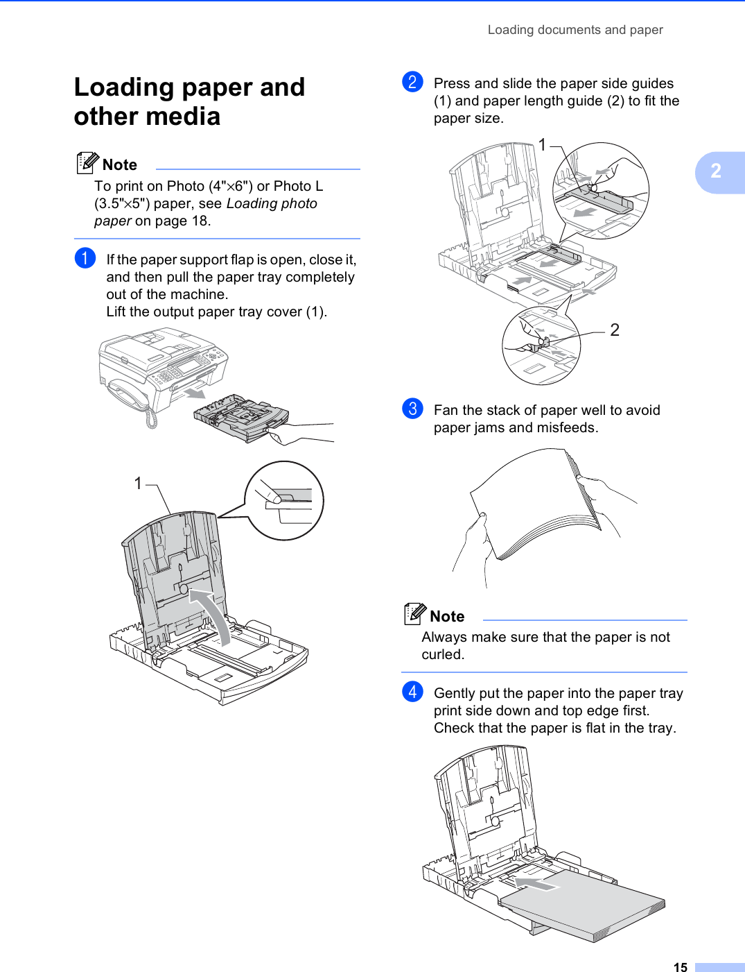 Loading documents and paper152Loading paper and other media 2NoteTo print on Photo (4&quot;×6&quot;) or Photo L (3.5&quot;×5&quot;) paper, see Loading photo paper on page 18. aIf the paper support flap is open, close it, and then pull the paper tray completely out of the machine.Lift the output paper tray cover (1).  bPress and slide the paper side guides (1) and paper length guide (2) to fit the paper size. cFan the stack of paper well to avoid paper jams and misfeeds. NoteAlways make sure that the paper is not curled. dGently put the paper into the paper tray print side down and top edge first.Check that the paper is flat in the tray. 112