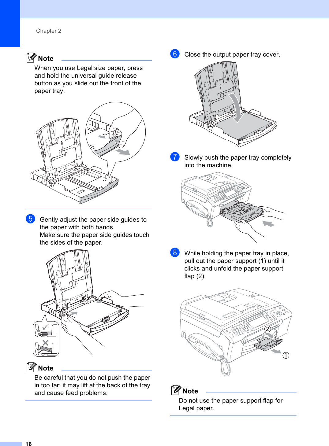 Chapter 216NoteWhen you use Legal size paper, press and hold the universal guide release button as you slide out the front of the paper tray.  eGently adjust the paper side guides to the paper with both hands.Make sure the paper side guides touch the sides of the paper. NoteBe careful that you do not push the paper in too far; it may lift at the back of the tray and cause feed problems. fClose the output paper tray cover. gSlowly push the paper tray completely into the machine. hWhile holding the paper tray in place, pull out the paper support (1) until it clicks and unfold the paper support flap (2). NoteDo not use the paper support flap for Legal paper. 