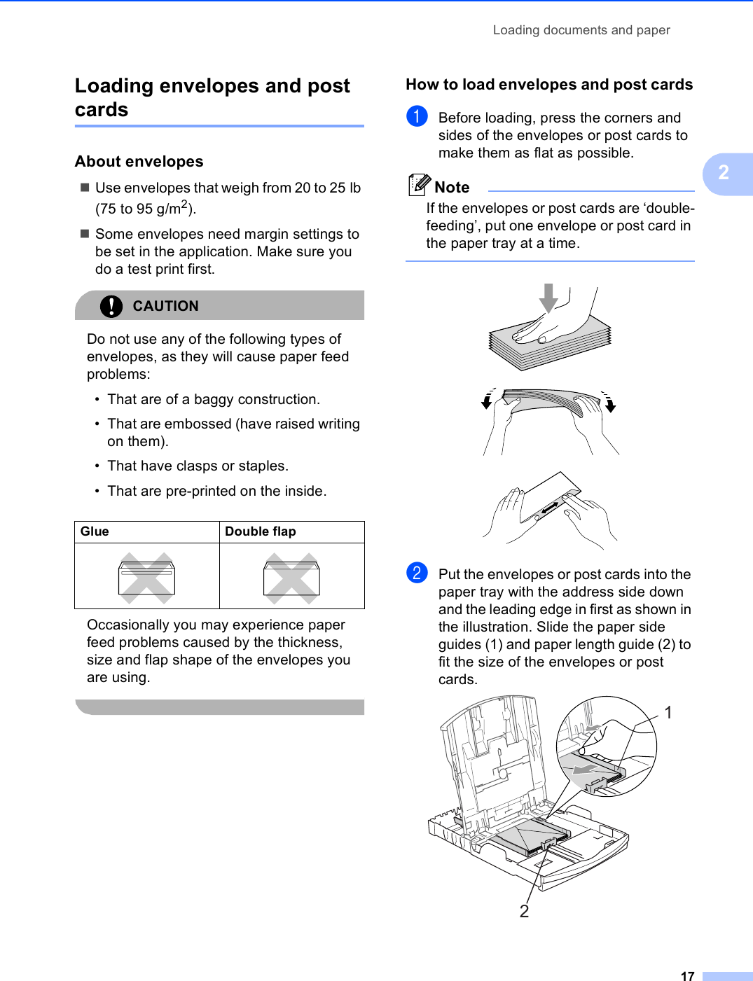 Loading documents and paper172Loading envelopes and post cards 2About envelopes 2Use envelopes that weigh from 20 to 25 lb (75 to 95 g/m2).Some envelopes need margin settings to be set in the application. Make sure you do a test print first.CAUTION Do not use any of the following types of envelopes, as they will cause paper feed problems:• That are of a baggy construction.• That are embossed (have raised writing on them).• That have clasps or staples.• That are pre-printed on the inside.Occasionally you may experience paper feed problems caused by the thickness, size and flap shape of the envelopes you are using. How to load envelopes and post cards2aBefore loading, press the corners and sides of the envelopes or post cards to make them as flat as possible.NoteIf the envelopes or post cards are ‘double-feeding’, put one envelope or post card in the paper tray at a time.    bPut the envelopes or post cards into the paper tray with the address side down and the leading edge in first as shown in the illustration. Slide the paper side guides (1) and paper length guide (2) to fit the size of the envelopes or post cards. Glue Double flap  21