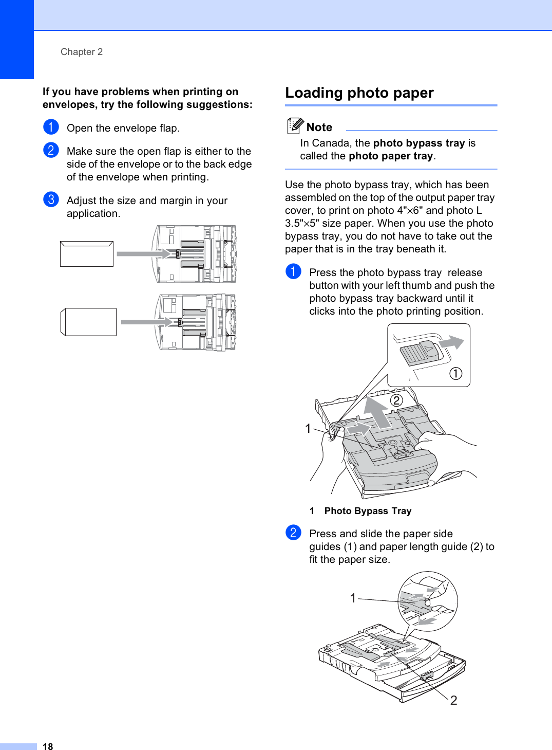 Chapter 218If you have problems when printing on envelopes, try the following suggestions:2aOpen the envelope flap.bMake sure the open flap is either to the side of the envelope or to the back edge of the envelope when printing.cAdjust the size and margin in your application.  Loading photo paper 2NoteIn Canada, the photo bypass tray is called the photo paper tray. Use the photo bypass tray, which has been assembled on the top of the output paper tray cover, to print on photo 4&quot;×6&quot; and photo L 3.5&quot;×5&quot; size paper. When you use the photo bypass tray, you do not have to take out the paper that is in the tray beneath it.aPress the photo bypass tray  release button with your left thumb and push the photo bypass tray backward until it clicks into the photo printing position. 1 Photo Bypass TraybPress and slide the paper side guides (1) and paper length guide (2) to fit the paper size. 112