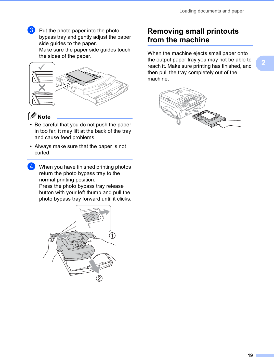 Loading documents and paper192cPut the photo paper into the photo bypass tray and gently adjust the paper side guides to the paper.Make sure the paper side guides touch the sides of the paper. Note• Be careful that you do not push the paper in too far; it may lift at the back of the tray and cause feed problems.• Always make sure that the paper is not curled. dWhen you have finished printing photos return the photo bypass tray to the normal printing position.Press the photo bypass tray release button with your left thumb and pull the photo bypass tray forward until it clicks. Removing small printouts from the machine 2When the machine ejects small paper onto the output paper tray you may not be able to reach it. Make sure printing has finished, and then pull the tray completely out of the machine. 