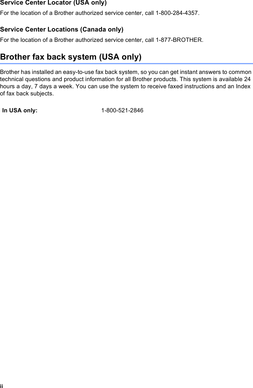 iiService Center Locator (USA only)For the location of a Brother authorized service center, call 1-800-284-4357.Service Center Locations (Canada only)For the location of a Brother authorized service center, call 1-877-BROTHER.Brother fax back system (USA only)Brother has installed an easy-to-use fax back system, so you can get instant answers to common technical questions and product information for all Brother products. This system is available 24 hours a day, 7 days a week. You can use the system to receive faxed instructions and an Index of fax back subjects.In USA only: 1-800-521-2846