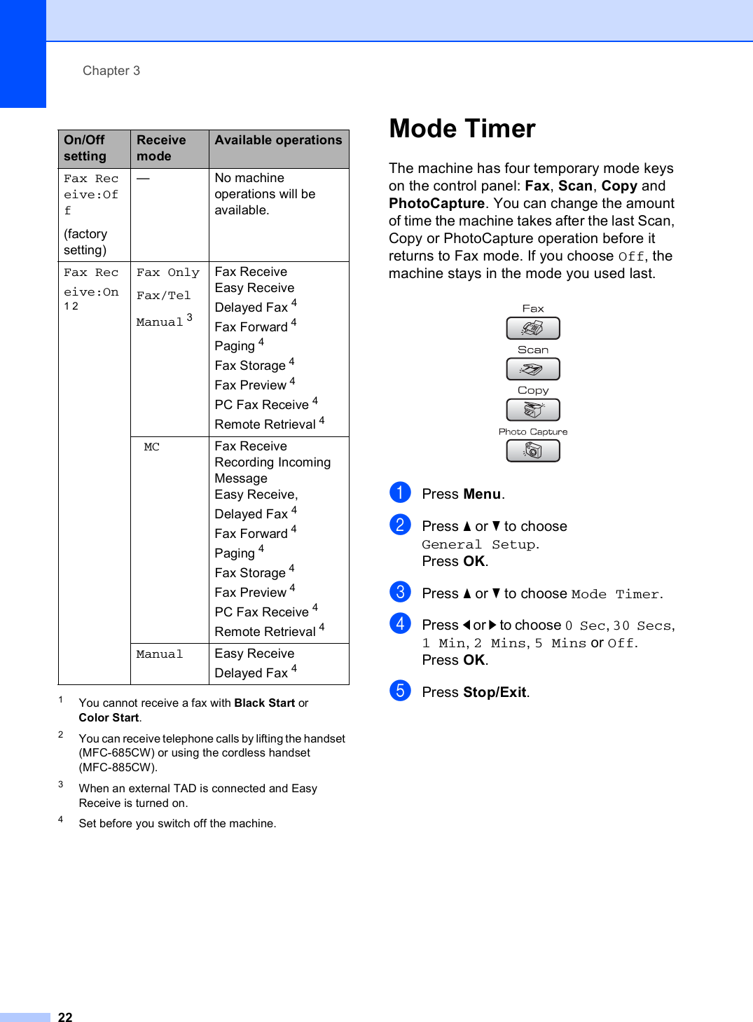 Chapter 3221You cannot receive a fax with Black Start or Color Start.2You can receive telephone calls by lifting the handset (MFC-685CW) or using the cordless handset (MFC-885CW). 3When an external TAD is connected and Easy Receive is turned on. 4Set before you switch off the machine.Mode Timer 3The machine has four temporary mode keys on the control panel: Fax, Scan, Copy and PhotoCapture. You can change the amount of time the machine takes after the last Scan, Copy or PhotoCapture operation before it returns to Fax mode. If you choose Off, the machine stays in the mode you used last. aPress Menu.bPress a or b to choose General Setup.Press OK.cPress a or b to choose Mode Timer.dPress d or c to choose 0 Sec, 30 Secs, 1 Min, 2 Mins, 5 Mins or Off.Press OK.ePress Stop/Exit.On/Off settingReceive modeAvailable operationsFax Receive:Off(factory setting)— No machine operations will be available.Fax Receive:On12Fax OnlyFax/TelManual 3Fax ReceiveEasy Receive Delayed Fax 4 Fax Forward 4 Paging 4 Fax Storage 4 Fax Preview 4PC Fax Receive 4 Remote Retrieval 4MC Fax Receive Recording Incoming Message Easy Receive, Delayed Fax 4 Fax Forward 4 Paging 4Fax Storage 4 Fax Preview 4 PC Fax Receive 4 Remote Retrieval 4Manual Easy ReceiveDelayed Fax 4 
