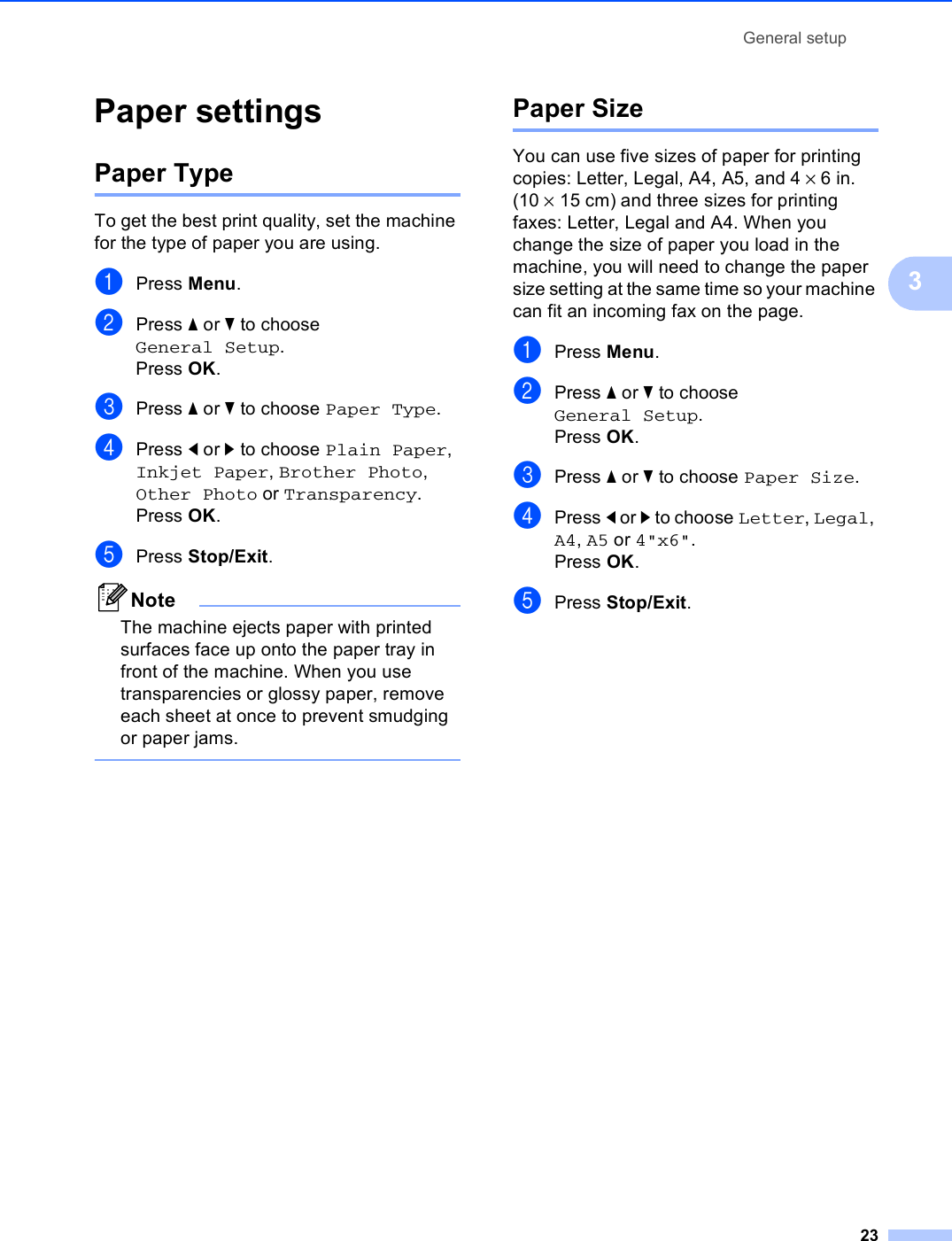 General setup233Paper settings 3Paper Type 3To get the best print quality, set the machine for the type of paper you are using.aPress Menu.bPress a or b to choose General Setup.Press OK.cPress a or b to choose Paper Type.dPress d or c to choose Plain Paper, Inkjet Paper, Brother Photo, Other Photo or Transparency.Press OK.ePress Stop/Exit.NoteThe machine ejects paper with printed surfaces face up onto the paper tray in front of the machine. When you use transparencies or glossy paper, remove each sheet at once to prevent smudging or paper jams. Paper Size 3You can use five sizes of paper for printing copies: Letter, Legal, A4, A5, and 4 ×6in. (10 ×15 cm) and three sizes for printing faxes: Letter, Legal and A4. When you change the size of paper you load in the machine, you will need to change the paper size setting at the same time so your machine can fit an incoming fax on the page.aPress Menu.bPress a or b to choose General Setup.Press OK.cPress a or b to choose Paper Size.dPress d or c to choose Letter, Legal, A4, A5 or 4&quot;x6&quot;.Press OK.ePress Stop/Exit.