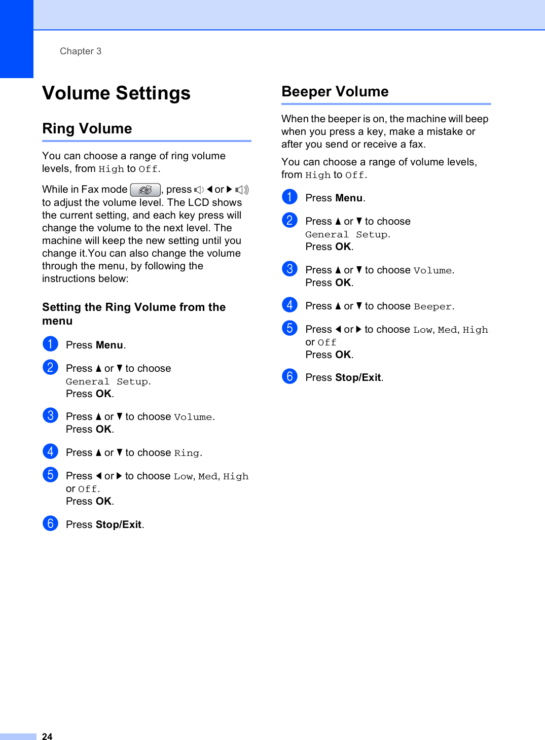 Chapter 324Volume Settings 3Ring Volume 3You can choose a range of ring volume levels, from High to Off.While in Fax mode  , press  d or c to adjust the volume level. The LCD shows the current setting, and each key press will change the volume to the next level. The machine will keep the new setting until you change it.You can also change the volume through the menu, by following the instructions below:Setting the Ring Volume from the menu 3aPress Menu.bPress a or b to choose General Setup.Press OK.cPress a or b to choose Volume.Press OK.dPress a or b to choose Ring.ePress d or c to choose Low, Med, High or Off.Press OK.fPress Stop/Exit.Beeper Volume 3When the beeper is on, the machine will beep when you press a key, make a mistake or after you send or receive a fax.You can choose a range of volume levels, from High to Off.aPress Menu.bPress a or b to choose General Setup.Press OK.cPress a or b to choose Volume.Press OK.dPress a or b to choose Beeper.ePress d or c to choose Low, Med, High or OffPress OK.fPress Stop/Exit.