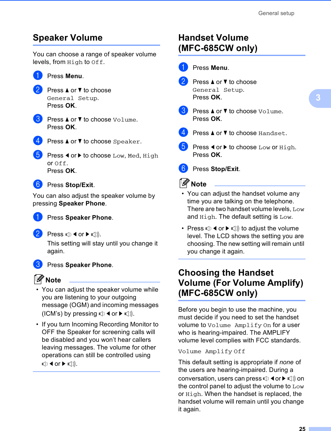 General setup253Speaker Volume 3You can choose a range of speaker volume levels, from High to Off.aPress Menu.bPress a or b to choose General Setup.Press OK.cPress a or b to choose Volume.Press OK.dPress a or b to choose Speaker.ePress d or c to choose Low, Med, High or Off.Press OK.fPress Stop/Exit.You can also adjust the speaker volume by pressing Speaker Phone.aPress Speaker Phone.bPress  d or c.This setting will stay until you change it again.cPress Speaker Phone.Note• You can adjust the speaker volume while you are listening to your outgoing message (OGM) and incoming messages (ICM’s) by pressing  d or c.• If you turn Incoming Recording Monitor to OFF the Speaker for screening calls will be disabled and you won’t hear callers leaving messages. The volume for other operations can still be controlled using d or c. Handset Volume (MFC-685CW only) 3aPress Menu.bPress a or b to choose General Setup.Press OK.cPress a or b to choose Volume.Press OK.dPress a or b to choose Handset.ePress d or c to choose Low or High.Press OK.fPress Stop/Exit.Note• You can adjust the handset volume any time you are talking on the telephone. There are two handset volume levels, Low and High. The default setting is Low.• Press  d or c to adjust the volume level. The LCD shows the setting you are choosing. The new setting will remain until you change it again. Choosing the Handset Volume (For Volume Amplify) (MFC-685CW only) 3Before you begin to use the machine, you must decide if you need to set the handset volume to Volume Amplify On for a user who is hearing-impaired. The AMPLIFY volume level complies with FCC standards.Volume Amplify OffThis default setting is appropriate if none of the users are hearing-impaired. During a conversation, users can press  d or c on the control panel to adjust the volume to Low or High. When the handset is replaced, the handset volume will remain until you change it again.
