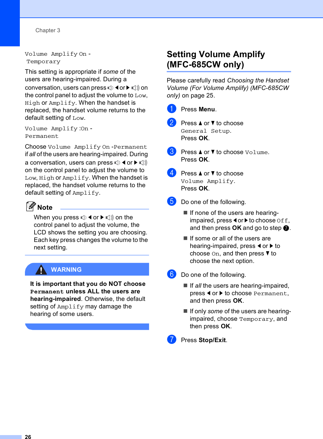 Chapter 326Volume Amplify On - TemporaryThis setting is appropriate if some of the users are hearing-impaired. During a conversation, users can press  d or c on the control panel to adjust the volume to Low, High or Amplify. When the handset is replaced, the handset volume returns to the default setting of Low.Volume Amplify :On -PermanentChoose Volume Amplify On -Permanent if all of the users are hearing-impaired. During a conversation, users can press  d or c on the control panel to adjust the volume to Low, High or Amplify. When the handset is replaced, the handset volume returns to the default setting of Amplify.NoteWhen you press  d or c on the control panel to adjust the volume, the LCD shows the setting you are choosing. Each key press changes the volume to the next setting. WARNING It is important that you do NOT choose Permanent unless ALL the users are hearing-impaired. Otherwise, the default setting of Amplify may damage the hearing of some users. Setting Volume Amplify  (MFC-685CW only) 3Please carefully read Choosing the Handset Volume (For Volume Amplify) (MFC-685CW only) on page 25.aPress Menu.bPress a or b to choose General Setup.Press OK.cPress a or b to choose Volume.Press OK.dPress a or b to choose Volume Amplify.Press OK.eDo one of the following.If none of the users are hearing-impaired, press d or c to choose Off, and then press OK and go to step g.If some or all of the users are hearing-impaired, press d or c to choose On, and then press b to choose the next option.fDo one of the following.If all the users are hearing-impaired, press d or c to choose Permanent, and then press OK.If only some of the users are hearing-impaired, choose Temporary, and then press OK.gPress Stop/Exit.