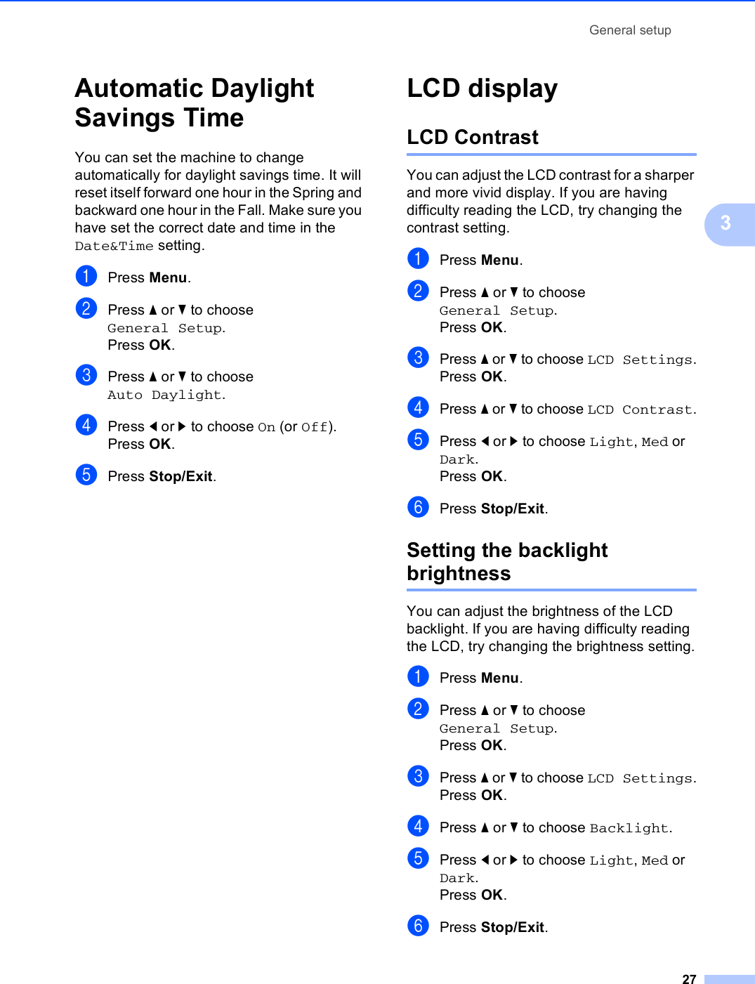 General setup273Automatic Daylight Savings Time 3You can set the machine to change automatically for daylight savings time. It will reset itself forward one hour in the Spring and backward one hour in the Fall. Make sure you have set the correct date and time in the Date&amp;Time setting.aPress Menu.bPress a or b to choose General Setup.Press OK.cPress a or b to choose Auto Daylight.dPress d or c to choose On (or Off).Press OK.ePress Stop/Exit.LCD display 3LCD Contrast 3You can adjust the LCD contrast for a sharper and more vivid display. If you are having difficulty reading the LCD, try changing the contrast setting.aPress Menu.bPress a or b to choose General Setup.Press OK.cPress a or b to choose LCD Settings.Press OK.dPress a or b to choose LCD Contrast.ePress d or c to choose Light, Med or Dark.Press OK.fPress Stop/Exit.Setting the backlight brightness 3You can adjust the brightness of the LCD backlight. If you are having difficulty reading the LCD, try changing the brightness setting.aPress Menu.bPress a or b to choose General Setup.Press OK.cPress a or b to choose LCD Settings.Press OK.dPress a or b to choose Backlight.ePress d or c to choose Light, Med or Dark.Press OK.fPress Stop/Exit.