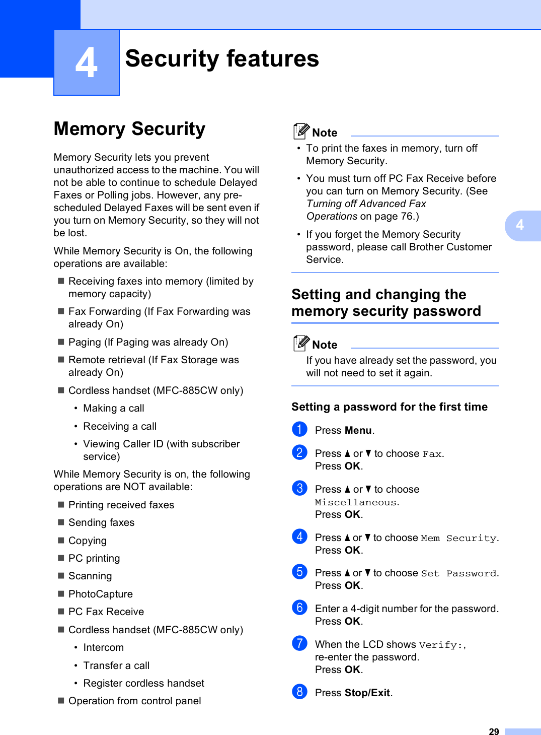 2944Memory Security 4Memory Security lets you prevent unauthorized access to the machine. You will not be able to continue to schedule Delayed Faxes or Polling jobs. However, any pre-scheduled Delayed Faxes will be sent even if you turn on Memory Security, so they will not be lost.While Memory Security is On, the following operations are available:Receiving faxes into memory (limited by memory capacity)Fax Forwarding (If Fax Forwarding was already On) Paging (If Paging was already On) Remote retrieval (If Fax Storage was already On) Cordless handset (MFC-885CW only) • Making a call• Receiving a call• Viewing Caller ID (with subscriber service)While Memory Security is on, the following operations are NOT available: Printing received faxesSending faxesCopyingPC printing ScanningPhotoCapture PC Fax ReceiveCordless handset (MFC-885CW only)• Intercom• Transfer a call• Register cordless handsetOperation from control panelNote• To print the faxes in memory, turn off Memory Security.• You must turn off PC Fax Receive before you can turn on Memory Security. (See Turning off Advanced Fax Operations on page 76.)• If you forget the Memory Security password, please call Brother Customer Service. Setting and changing the memory security password 4NoteIf you have already set the password, you will not need to set it again. Setting a password for the first time 4aPress Menu.bPress a or b to choose Fax.Press OK.cPress a or b to choose Miscellaneous.Press OK.dPress a or b to choose Mem Security.Press OK.ePress a or b to choose Set Password.Press OK.fEnter a 4-digit number for the password.Press OK.gWhen the LCD shows Verify:, re-enter the password.Press OK.hPress Stop/Exit.Security features 4