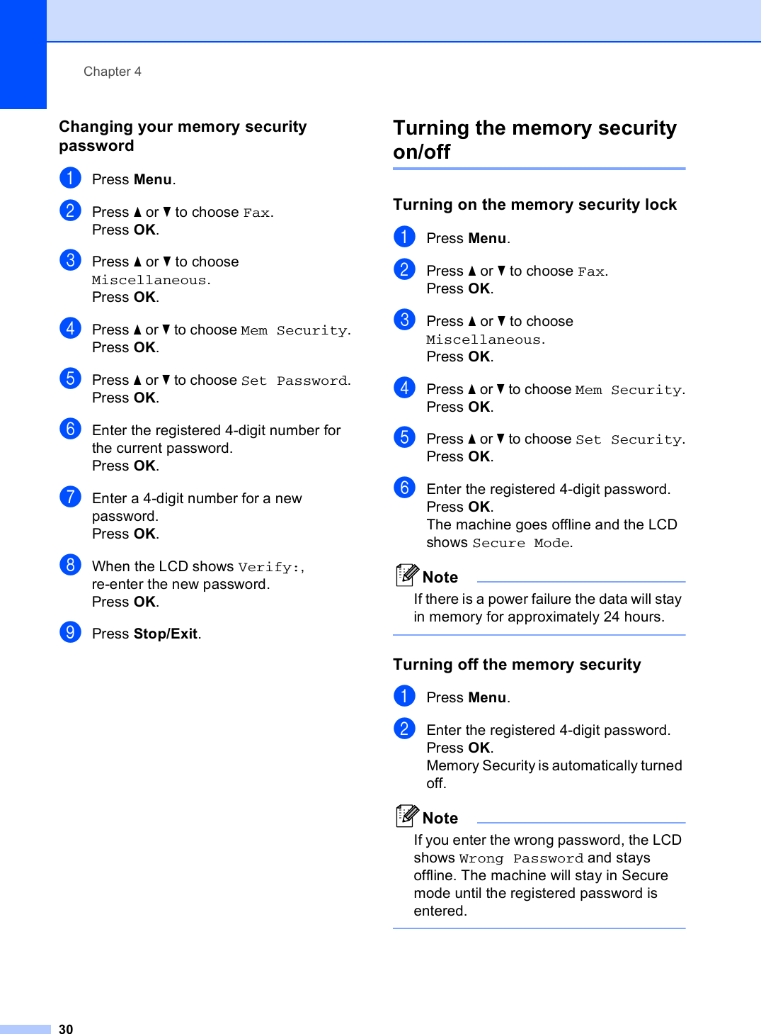 Chapter 430Changing your memory security password 4aPress Menu.bPress a or b to choose Fax.Press OK.cPress a or b to choose Miscellaneous.Press OK.dPress a or b to choose Mem Security.Press OK.ePress a or b to choose Set Password.Press OK.fEnter the registered 4-digit number for the current password.Press OK.gEnter a 4-digit number for a new password.Press OK.hWhen the LCD shows Verify:, re-enter the new password.Press OK.iPress Stop/Exit.Turning the memory security on/off 4Turning on the memory security lock 4aPress Menu.bPress a or b to choose Fax.Press OK.cPress a or b to choose Miscellaneous.Press OK.dPress a or b to choose Mem Security.Press OK.ePress a or b to choose Set Security.Press OK.fEnter the registered 4-digit password.Press OK.The machine goes offline and the LCD shows Secure Mode.NoteIf there is a power failure the data will stay in memory for approximately 24 hours. Turning off the memory security 4aPress Menu.bEnter the registered 4-digit password.Press OK.Memory Security is automatically turned off.NoteIf you enter the wrong password, the LCD shows Wrong Password and stays offline. The machine will stay in Secure mode until the registered password is entered. 