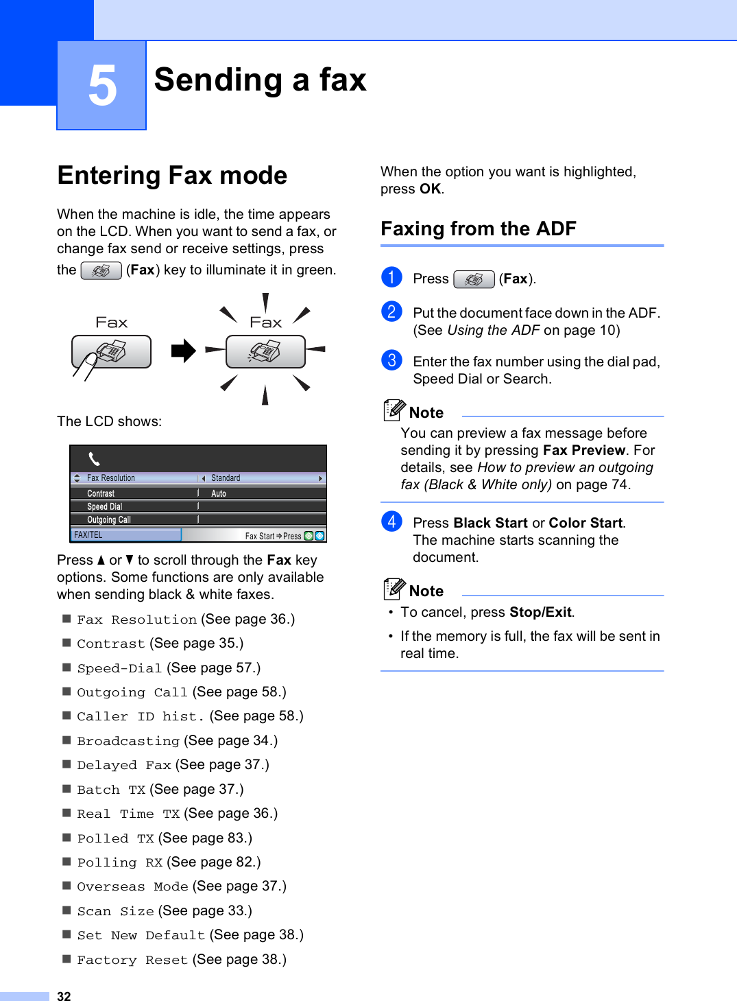 325Entering Fax mode 5When the machine is idle, the time appears on the LCD. When you want to send a fax, or change fax send or receive settings, press the (Fax) key to illuminate it in green. The LCD shows: Press a or b to scroll through the Fax key options. Some functions are only available when sending black &amp; white faxes.Fax Resolution (See page 36.)Contrast (See page 35.)Speed-Dial (See page 57.)Outgoing Call (See page 58.)Caller ID hist. (See page 58.)Broadcasting (See page 34.)Delayed Fax (See page 37.)Batch TX (See page 37.)Real Time TX (See page 36.)Polled TX (See page 83.)Polling RX (See page 82.)Overseas Mode (See page 37.)Scan Size (See page 33.)Set New Default (See page 38.)Factory Reset (See page 38.)When the option you want is highlighted, press OK.Faxing from the ADF  5aPress (Fax).bPut the document face down in the ADF. (See Using the ADF on page 10)cEnter the fax number using the dial pad, Speed Dial or Search.NoteYou can preview a fax message before sending it by pressing Fax Preview. For details, see How to preview an outgoing fax (Black &amp; White only) on page 74. dPress Black Start or Color Start.The machine starts scanning the document.Note• To cancel, press Stop/Exit.• If the memory is full, the fax will be sent in real time. Sending a fax 5Fax ResolutionFAX/TELStandardAutoSpeed DialOutgoing CallContrastFax Start Press