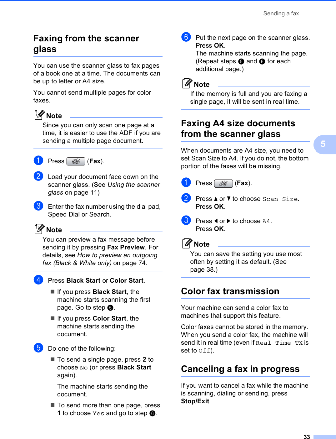 Sending a fax335Faxing from the scanner glass 5You can use the scanner glass to fax pages of a book one at a time. The documents can be up to letter or A4 size.You cannot send multiple pages for color faxes.NoteSince you can only scan one page at a time, it is easier to use the ADF if you are sending a multiple page document. aPress (Fax).bLoad your document face down on the scanner glass. (See Using the scanner glass on page 11)cEnter the fax number using the dial pad, Speed Dial or Search.NoteYou can preview a fax message before sending it by pressing Fax Preview. For details, see How to preview an outgoing fax (Black &amp; White only) on page 74. dPress Black Start or Color Start.If you press Black Start, the machine starts scanning the first page. Go to step e.If you press Color Start, the machine starts sending the document.eDo one of the following:To send a single page, press 2 to choose No (or press Black Start again).The machine starts sending the document.To send more than one page, press 1 to choose Yes and go to step f.fPut the next page on the scanner glass.Press OK.The machine starts scanning the page. (Repeat steps e and f for each additional page.)NoteIf the memory is full and you are faxing a single page, it will be sent in real time. Faxing A4 size documents from the scanner glass 5When documents are A4 size, you need to set Scan Size to A4. If you do not, the bottom portion of the faxes will be missing.aPress (Fax).bPress a or b to choose Scan Size.Press OK.cPress d or c to choose A4.Press OK.NoteYou can save the setting you use most often by setting it as default. (See page 38.) Color fax transmission 5Your machine can send a color fax to machines that support this feature.Color faxes cannot be stored in the memory. When you send a color fax, the machine will send it in real time (even if Real Time TX is set to Off). Canceling a fax in progress 5If you want to cancel a fax while the machine is scanning, dialing or sending, press Stop/Exit.