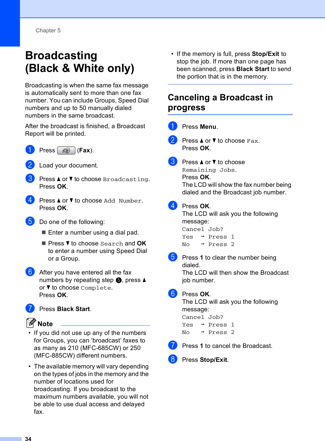 Chapter 534Broadcasting (Black &amp; White only) 5Broadcasting is when the same fax message is automatically sent to more than one fax number. You can include Groups, Speed Dial numbers and up to 50 manually dialed numbers in the same broadcast. After the broadcast is finished, a Broadcast Report will be printed.aPress (Fax).bLoad your document.cPress a or b to choose Broadcasting.Press OK.dPress a or b to choose Add Number.Press OK.eDo one of the following:Enter a number using a dial pad.Press b to choose Search and OK to enter a number using Speed Dial or a Group.fAfter you have entered all the fax numbers by repeating step e, press a or b to choose Complete.Press OK.gPress Black Start.Note• If you did not use up any of the numbers for Groups, you can ‘broadcast’ faxes to as many as 210 (MFC-685CW) or 250 (MFC-885CW) different numbers.• The available memory will vary depending on the types of jobs in the memory and the number of locations used for broadcasting. If you broadcast to the maximum numbers available, you will not be able to use dual access and delayed fax.• If the memory is full, press Stop/Exit to stop the job. If more than one page has been scanned, press Black Start to send the portion that is in the memory. Canceling a Broadcast in progress 5aPress Menu.bPress a or b to choose Fax.Press OK.cPress a or b to choose Remaining Jobs.Press OK.The LCD will show the fax number being dialed and the Broadcast job number.dPress OK.The LCD will ask you the following message:Cancel Job? Yes iPress 1No iPress 2ePress 1 to clear the number being dialed.The LCD will then show the Broadcast job number.fPress OK.The LCD will ask you the following message:Cancel Job?Yes iPress 1No iPress 2gPress 1 to cancel the Broadcast.hPress Stop/Exit.