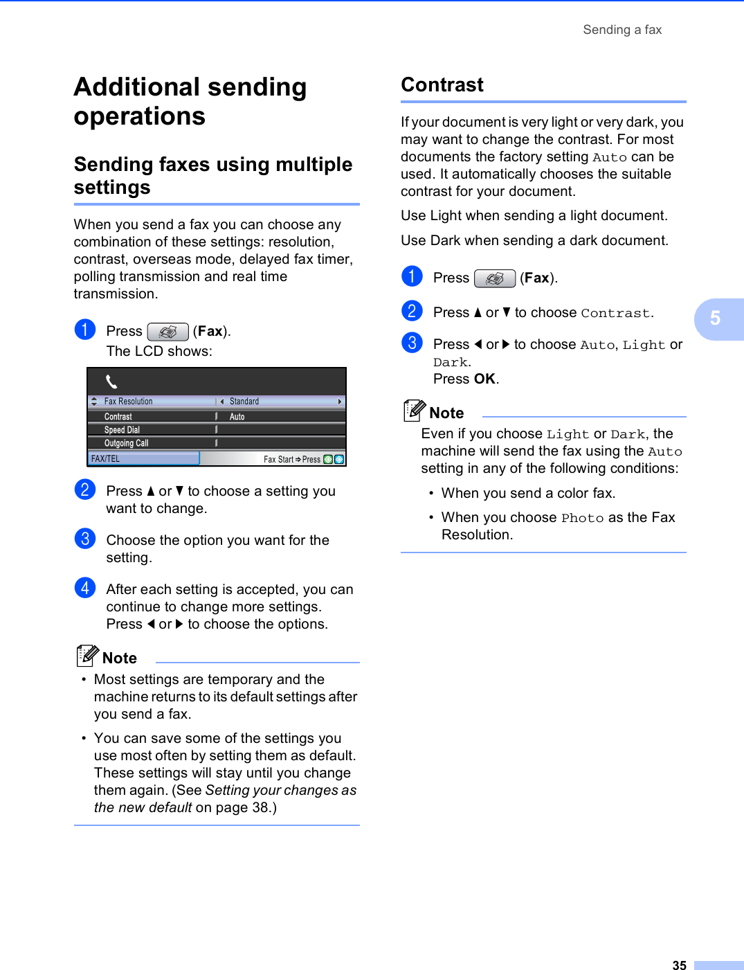 Sending a fax355Additional sending operations 5Sending faxes using multiple settings 5When you send a fax you can choose any combination of these settings: resolution, contrast, overseas mode, delayed fax timer, polling transmission and real time transmission.aPress (Fax).The LCD shows: bPress a or b to choose a setting you want to change.cChoose the option you want for the setting.dAfter each setting is accepted, you can continue to change more settings.Press d or c to choose the options. Note• Most settings are temporary and the machine returns to its default settings after you send a fax. • You can save some of the settings you use most often by setting them as default. These settings will stay until you change them again. (See Setting your changes as the new default on page 38.)  Contrast 5If your document is very light or very dark, you may want to change the contrast. For most documents the factory setting Auto can be used. It automatically chooses the suitable contrast for your document.Use Light when sending a light document.Use Dark when sending a dark document.aPress (Fax).bPress a or b to choose Contrast.cPress d or c to choose Auto, Light or Dark. Press OK. NoteEven if you choose Light or Dark, the machine will send the fax using the Auto setting in any of the following conditions:• When you send a color fax.• When you choose Photo as the Fax Resolution. Fax ResolutionFAX/TELStandardAutoSpeed DialOutgoing CallContrastFax Start Press