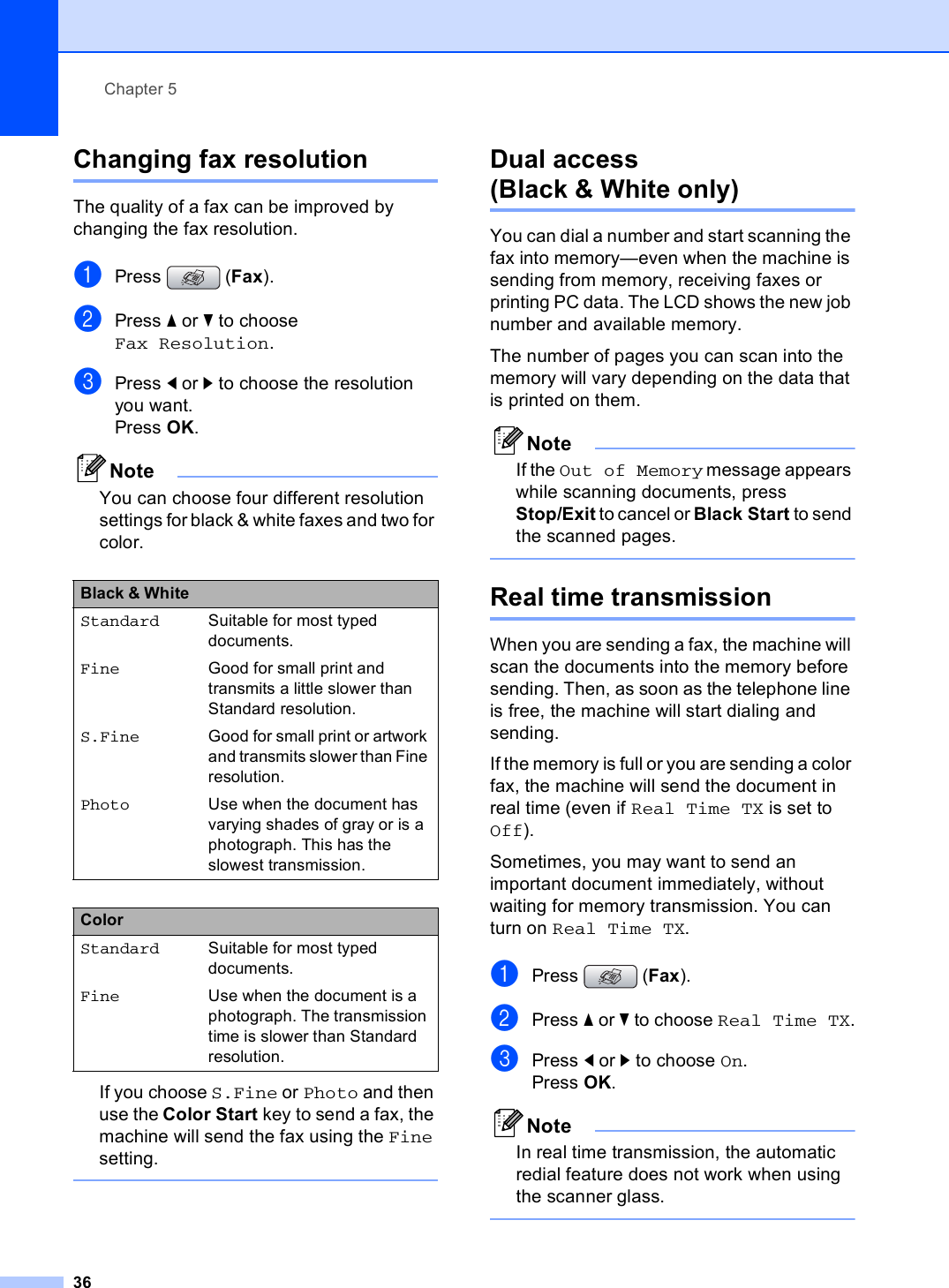Chapter 536Changing fax resolution 5The quality of a fax can be improved by changing the fax resolution.aPress (Fax).bPress a or b to choose Fax Resolution.cPress d or c to choose the resolution you want. Press OK. NoteYou can choose four different resolution settings for black &amp; white faxes and two for color.If you choose S.Fine or Photo and then use the Color Start key to send a fax, the machine will send the fax using the Fine setting. Dual access (Black &amp; White only) 5You can dial a number and start scanning the fax into memory—even when the machine is sending from memory, receiving faxes or printing PC data. The LCD shows the new job number and available memory.The number of pages you can scan into the memory will vary depending on the data that is printed on them.NoteIf the Out of Memory message appears while scanning documents, press Stop/Exit to cancel or Black Start to send the scanned pages. Real time transmission 5When you are sending a fax, the machine will scan the documents into the memory before sending. Then, as soon as the telephone line is free, the machine will start dialing and sending.If the memory is full or you are sending a color fax, the machine will send the document in real time (even if Real Time TX is set to Off).Sometimes, you may want to send an important document immediately, without waiting for memory transmission. You can turn on Real Time TX.aPress (Fax).bPress a or b to choose Real Time TX.cPress d or c to choose On.Press OK.NoteIn real time transmission, the automatic redial feature does not work when using the scanner glass. Black &amp; White Standard Suitable for most typed documents.Fine Good for small print and transmits a little slower than Standard resolution.S.Fine Good for small print or artwork and transmits slower than Fine resolution.Photo Use when the document has varying shades of gray or is a photograph. This has the slowest transmission.ColorStandard Suitable for most typed documents.Fine Use when the document is a photograph. The transmission time is slower than Standard resolution.