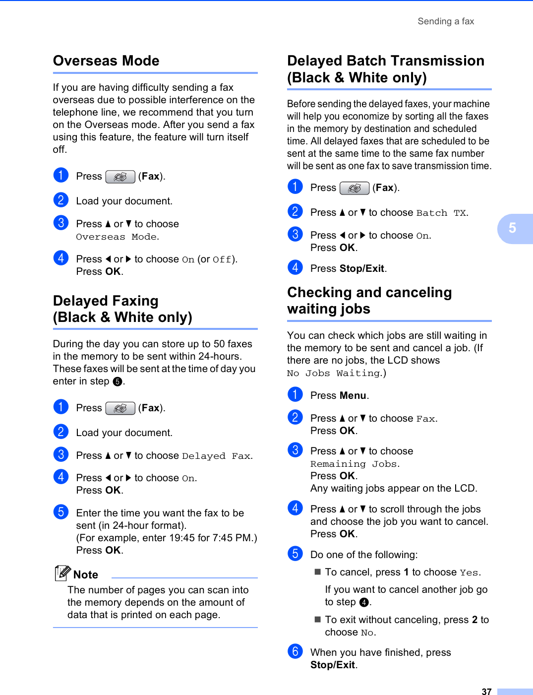 Sending a fax375Overseas Mode 5If you are having difficulty sending a fax overseas due to possible interference on the telephone line, we recommend that you turn on the Overseas mode. After you send a fax using this feature, the feature will turn itself off.aPress (Fax).bLoad your document.cPress a or b to choose Overseas Mode.dPress d or c to choose On (or Off).Press OK.Delayed Faxing (Black &amp; White only) 5During the day you can store up to 50 faxes in the memory to be sent within 24-hours. These faxes will be sent at the time of day you enter in step e.aPress (Fax).bLoad your document.cPress a or b to choose Delayed Fax.dPress d or c to choose On.Press OK.eEnter the time you want the fax to be sent (in 24-hour format).(For example, enter 19:45 for 7:45 PM.)Press OK.NoteThe number of pages you can scan into the memory depends on the amount of data that is printed on each page. Delayed Batch Transmission (Black &amp; White only) 5Before sending the delayed faxes, your machine will help you economize by sorting all the faxes in the memory by destination and scheduled time. All delayed faxes that are scheduled to be sent at the same time to the same fax number will be sent as one fax to save transmission time.aPress (Fax).bPress a or b to choose Batch TX.cPress d or c to choose On.Press OK.dPress Stop/Exit.Checking and canceling waiting jobs 5You can check which jobs are still waiting in the memory to be sent and cancel a job. (If there are no jobs, the LCD shows No Jobs Waiting.)aPress Menu.bPress a or b to choose Fax.Press OK.cPress a or b to choose Remaining Jobs.Press OK.Any waiting jobs appear on the LCD.dPress a or b to scroll through the jobs and choose the job you want to cancel.Press OK.eDo one of the following:To cancel, press 1 to choose Yes.If you want to cancel another job go to step d.To exit without canceling, press 2 to choose No.fWhen you have finished, press Stop/Exit.
