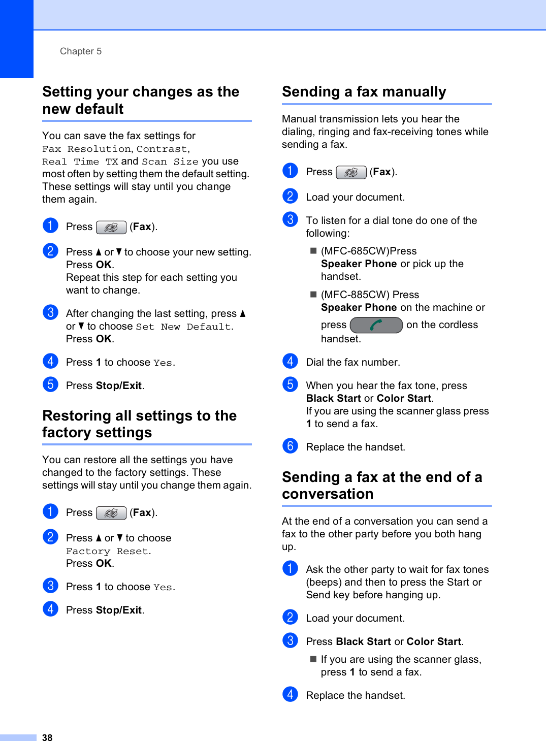 Chapter 538Setting your changes as the new default 5You can save the fax settings for Fax Resolution, Contrast, Real Time TX and Scan Size you use most often by setting them the default setting. These settings will stay until you change them again.aPress (Fax).bPress a or b to choose your new setting.Press OK.Repeat this step for each setting you want to change.cAfter changing the last setting, press a or b to choose Set New Default.Press OK.dPress 1 to choose Yes.ePress Stop/Exit.Restoring all settings to the factory settings 5You can restore all the settings you have changed to the factory settings. These settings will stay until you change them again.aPress (Fax).bPress a or b to choose Factory Reset.Press OK.cPress 1 to choose Yes.dPress Stop/Exit.Sending a fax manually 5Manual transmission lets you hear the dialing, ringing and fax-receiving tones while sending a fax.aPress (Fax).bLoad your document.cTo listen for a dial tone do one of the following:(MFC-685CW)Press Speaker Phone or pick up the handset.(MFC-885CW) Press Speaker Phone on the machine or press on the cordless handset.dDial the fax number.eWhen you hear the fax tone, press Black Start or Color Start.If you are using the scanner glass press 1 to send a fax.fReplace the handset.Sending a fax at the end of a conversation 5At the end of a conversation you can send a fax to the other party before you both hang up.aAsk the other party to wait for fax tones (beeps) and then to press the Start or Send key before hanging up.bLoad your document.cPress Black Start or Color Start.If you are using the scanner glass, press 1 to send a fax.dReplace the handset.
