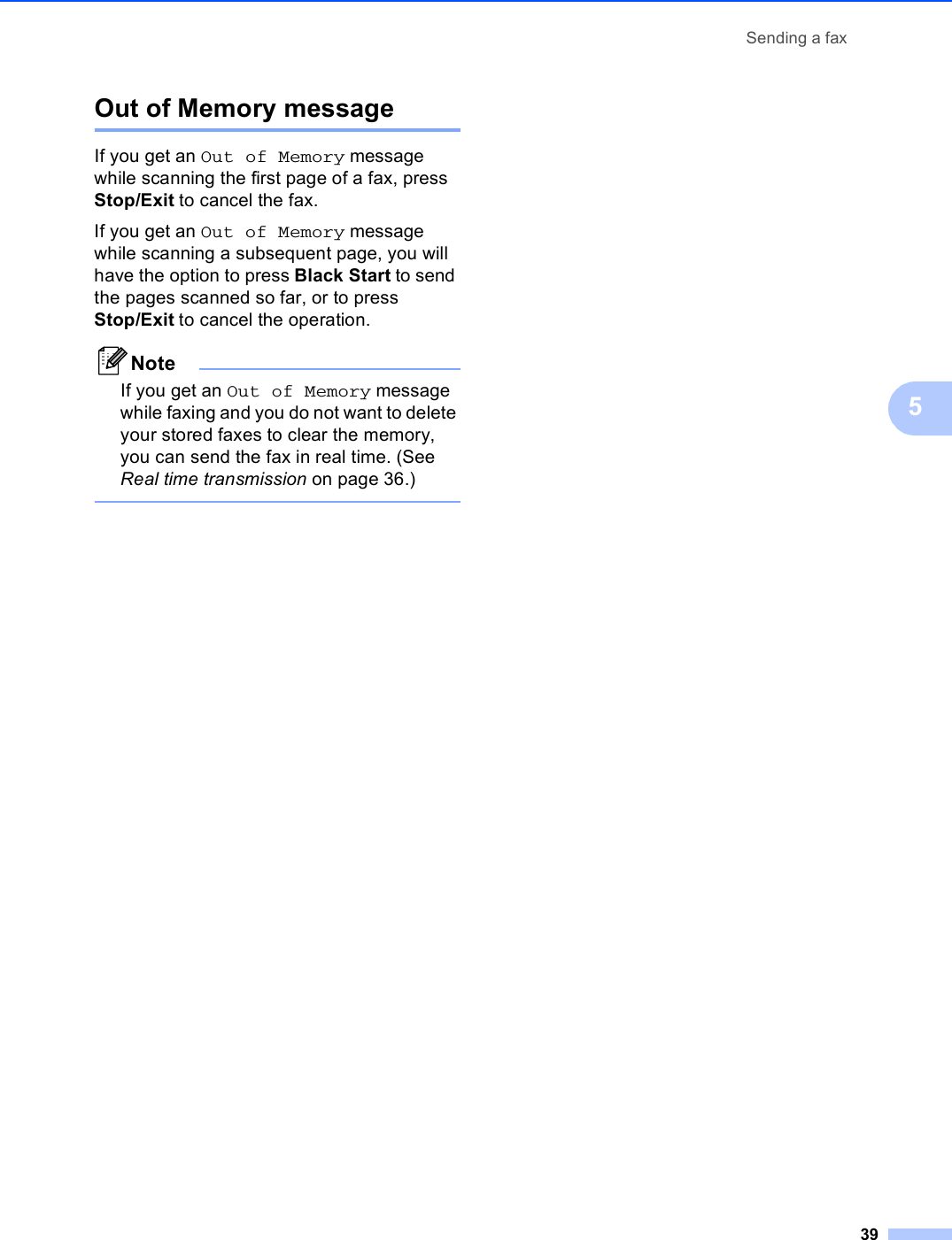 Sending a fax395Out of Memory message 5If you get an Out of Memory message while scanning the first page of a fax, press Stop/Exit to cancel the fax.If you get an Out of Memory message while scanning a subsequent page, you will have the option to press Black Start to send the pages scanned so far, or to press Stop/Exit to cancel the operation.NoteIf you get an Out of Memory message while faxing and you do not want to delete your stored faxes to clear the memory, you can send the fax in real time. (See Real time transmission on page 36.) 