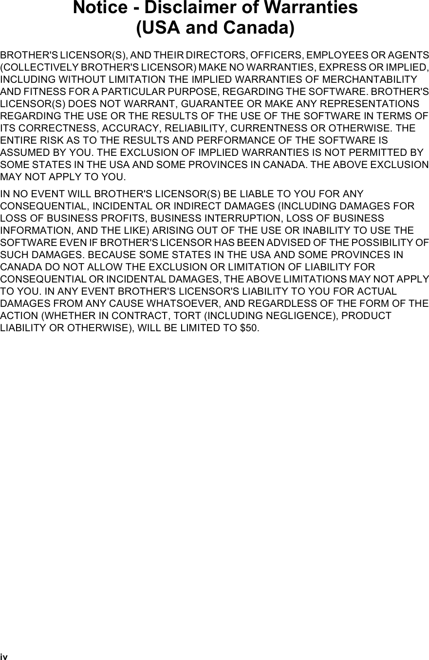 ivNotice - Disclaimer of Warranties (USA and Canada)BROTHER&apos;S LICENSOR(S), AND THEIR DIRECTORS, OFFICERS, EMPLOYEES OR AGENTS (COLLECTIVELY BROTHER&apos;S LICENSOR) MAKE NO WARRANTIES, EXPRESS OR IMPLIED, INCLUDING WITHOUT LIMITATION THE IMPLIED WARRANTIES OF MERCHANTABILITY AND FITNESS FOR A PARTICULAR PURPOSE, REGARDING THE SOFTWARE. BROTHER&apos;S LICENSOR(S) DOES NOT WARRANT, GUARANTEE OR MAKE ANY REPRESENTATIONS REGARDING THE USE OR THE RESULTS OF THE USE OF THE SOFTWARE IN TERMS OF ITS CORRECTNESS, ACCURACY, RELIABILITY, CURRENTNESS OR OTHERWISE. THE ENTIRE RISK AS TO THE RESULTS AND PERFORMANCE OF THE SOFTWARE IS ASSUMED BY YOU. THE EXCLUSION OF IMPLIED WARRANTIES IS NOT PERMITTED BY SOME STATES IN THE USA AND SOME PROVINCES IN CANADA. THE ABOVE EXCLUSION MAY NOT APPLY TO YOU.IN NO EVENT WILL BROTHER&apos;S LICENSOR(S) BE LIABLE TO YOU FOR ANY CONSEQUENTIAL, INCIDENTAL OR INDIRECT DAMAGES (INCLUDING DAMAGES FOR LOSS OF BUSINESS PROFITS, BUSINESS INTERRUPTION, LOSS OF BUSINESS INFORMATION, AND THE LIKE) ARISING OUT OF THE USE OR INABILITY TO USE THE SOFTWARE EVEN IF BROTHER&apos;S LICENSOR HAS BEEN ADVISED OF THE POSSIBILITY OF SUCH DAMAGES. BECAUSE SOME STATES IN THE USA AND SOME PROVINCES IN CANADA DO NOT ALLOW THE EXCLUSION OR LIMITATION OF LIABILITY FOR CONSEQUENTIAL OR INCIDENTAL DAMAGES, THE ABOVE LIMITATIONS MAY NOT APPLY TO YOU. IN ANY EVENT BROTHER&apos;S LICENSOR&apos;S LIABILITY TO YOU FOR ACTUAL DAMAGES FROM ANY CAUSE WHATSOEVER, AND REGARDLESS OF THE FORM OF THE ACTION (WHETHER IN CONTRACT, TORT (INCLUDING NEGLIGENCE), PRODUCT LIABILITY OR OTHERWISE), WILL BE LIMITED TO $50.