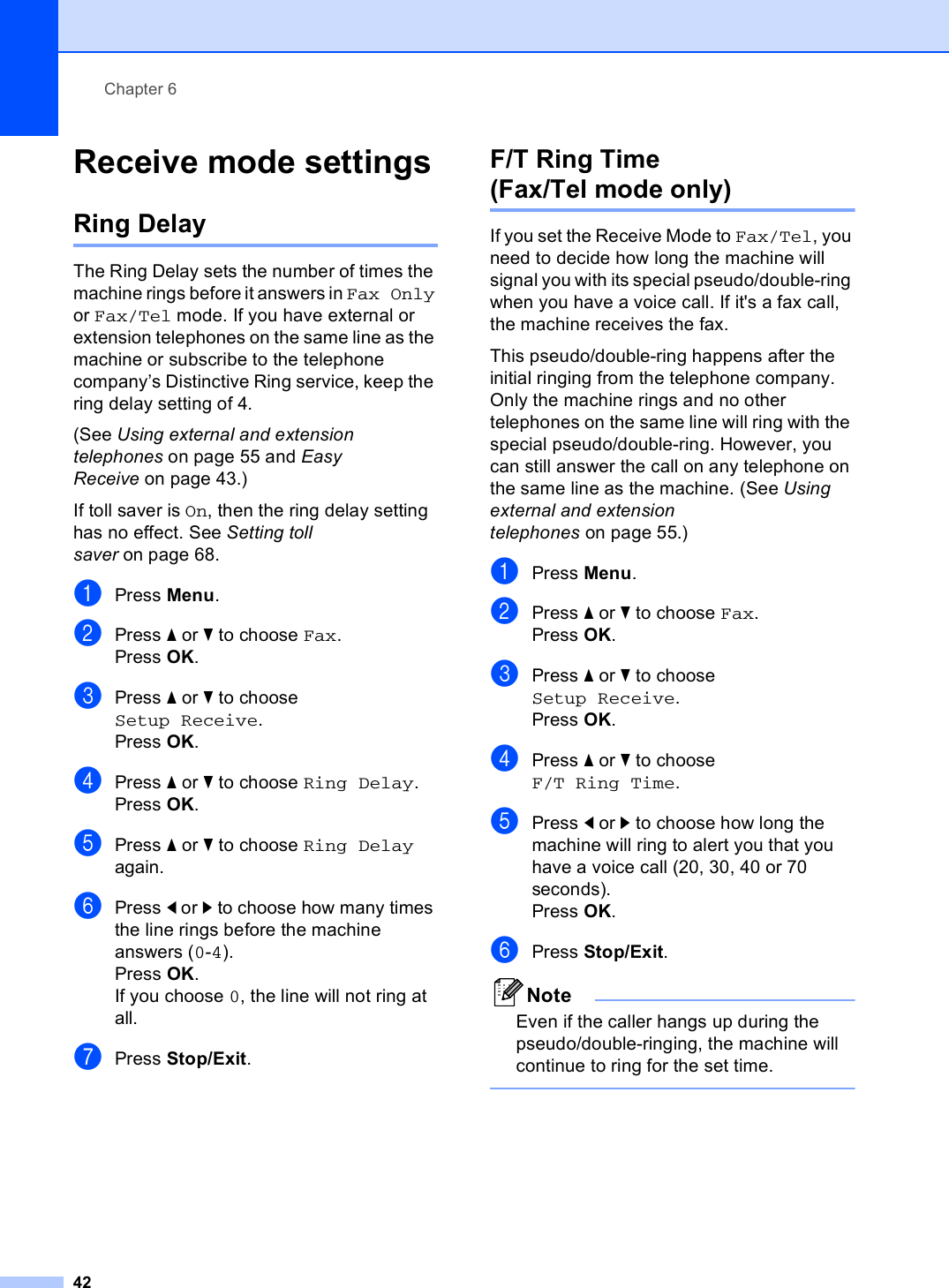 Chapter 642Receive mode settings 6Ring Delay 6The Ring Delay sets the number of times the machine rings before it answers in Fax Only or Fax/Tel mode. If you have external or extension telephones on the same line as the machine or subscribe to the telephone company’s Distinctive Ring service, keep the ring delay setting of 4.(See Using external and extension telephones on page 55 and Easy Receive on page 43.)If toll saver is On, then the ring delay setting has no effect. See Setting toll saver on page 68.aPress Menu.bPress a or b to choose Fax.Press OK.cPress a or b to choose Setup Receive.Press OK.dPress a or b to choose Ring Delay.Press OK.ePress a or b to choose Ring Delay again.fPress d or c to choose how many times the line rings before the machine answers (0-4).Press OK.If you choose 0, the line will not ring at all.gPress Stop/Exit.F/T Ring Time (Fax/Tel mode only) 6If you set the Receive Mode to Fax/Tel, you need to decide how long the machine will signal you with its special pseudo/double-ring when you have a voice call. If it&apos;s a fax call, the machine receives the fax.This pseudo/double-ring happens after the initial ringing from the telephone company. Only the machine rings and no other telephones on the same line will ring with the special pseudo/double-ring. However, you can still answer the call on any telephone on the same line as the machine. (See Using external and extension telephones on page 55.)aPress Menu.bPress a or b to choose Fax.Press OK.cPress a or b to choose Setup Receive.Press OK.dPress a or b to choose F/T Ring Time.ePress d or c to choose how long the machine will ring to alert you that you have a voice call (20, 30, 40 or 70 seconds).Press OK.fPress Stop/Exit.NoteEven if the caller hangs up during the pseudo/double-ringing, the machine will continue to ring for the set time. 