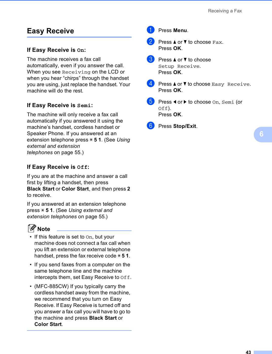 Receiving a Fax436Easy Receive 6If Easy Receive is On:6The machine receives a fax call automatically, even if you answer the call. When you see Receiving on the LCD or when you hear “chirps” through the handset you are using, just replace the handset. Your machine will do the rest. If Easy Receive is Semi:6The machine will only receive a fax call automatically if you answered it using the machine’s handset, cordless handset or Speaker Phone. If you answered at an extension telephone press l 5 1. (See Using external and extension telephones on page 55.)If Easy Receive is Off:6If you are at the machine and answer a call first by lifting a handset, then press Black Start or Color Start, and then press 2 to receive.If you answered at an extension telephone press l 5 1. (See Using external and extension telephones on page 55.) Note• If this feature is set to On, but your machine does not connect a fax call when you lift an extension or external telephone handset, press the fax receive code l 5 1. • If you send faxes from a computer on the same telephone line and the machine intercepts them, set Easy Receive to Off.• (MFC-885CW) If you typically carry the cordless handset away from the machine, we recommend that you turn on Easy Receive. If Easy Receive is turned off and you answer a fax call you will have to go to the machine and press Black Start or Color Start. aPress Menu.bPress a or b to choose Fax.Press OK.cPress a or b to choose Setup Receive.Press OK.dPress a or b to choose Easy Receive.Press OK.ePress d or c to choose On, Semi (or Off).Press OK.fPress Stop/Exit.