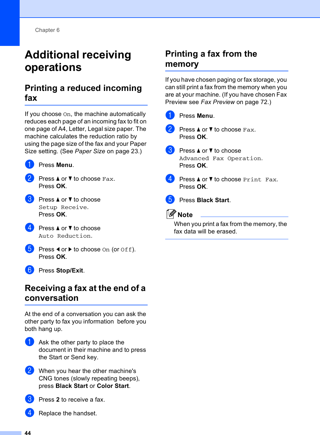 Chapter 644Additional receiving operations 6Printing a reduced incoming fax 6If you choose On, the machine automatically reduces each page of an incoming fax to fit on one page of A4, Letter, Legal size paper. The machine calculates the reduction ratio by using the page size of the fax and your Paper Size setting. (See Paper Size on page 23.)aPress Menu.bPress a or b to choose Fax.Press OK.cPress a or b to choose Setup Receive.Press OK.dPress a or b to choose Auto Reduction.ePress d or c to choose On (or Off).Press OK.fPress Stop/Exit.Receiving a fax at the end of a conversation 6At the end of a conversation you can ask the other party to fax you information  before you both hang up.aAsk the other party to place the document in their machine and to press the Start or Send key.bWhen you hear the other machine&apos;s CNG tones (slowly repeating beeps), press Black Start or Color Start.cPress 2 to receive a fax.dReplace the handset.Printing a fax from the memory 6If you have chosen paging or fax storage, you can still print a fax from the memory when you are at your machine. (If you have chosen Fax Preview see Fax Preview on page 72.)aPress Menu.bPress a or b to choose Fax.Press OK.cPress a or b to choose Advanced Fax Operation.Press OK.dPress a or b to choose Print Fax.Press OK.ePress Black Start.NoteWhen you print a fax from the memory, the fax data will be erased. 