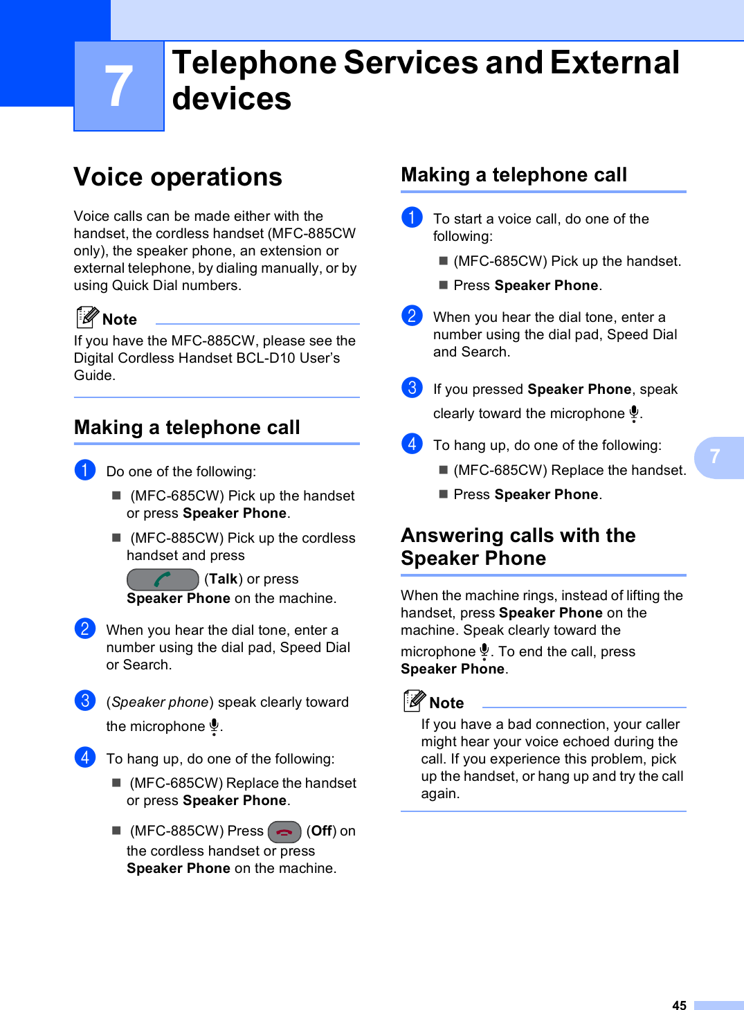 4577Voice operations 7Voice calls can be made either with the handset, the cordless handset (MFC-885CW only), the speaker phone, an extension or external telephone, by dialing manually, or by using Quick Dial numbers.NoteIf you have the MFC-885CW, please see the Digital Cordless Handset BCL-D10 User’s Guide. Making a telephone call 7aDo one of the following: (MFC-685CW) Pick up the handset or press Speaker Phone. (MFC-885CW) Pick up the cordless handset and press (Talk) or press Speaker Phone on the machine.bWhen you hear the dial tone, enter a number using the dial pad, Speed Dial or Search.c(Speaker phone) speak clearly toward the microphone  .dTo hang up, do one of the following: (MFC-685CW) Replace the handset or press Speaker Phone. (MFC-885CW) Press  (Off) on the cordless handset or press Speaker Phone on the machine.Making a telephone call 7aTo start a voice call, do one of the following:(MFC-685CW) Pick up the handset.Press Speaker Phone.bWhen you hear the dial tone, enter a number using the dial pad, Speed Dial and Search.cIf you pressed Speaker Phone, speak clearly toward the microphone  .dTo hang up, do one of the following:(MFC-685CW) Replace the handset.Press Speaker Phone.Answering calls with the Speaker Phone  7When the machine rings, instead of lifting the handset, press Speaker Phone on the machine. Speak clearly toward the microphone  . To end the call, press Speaker Phone.NoteIf you have a bad connection, your caller might hear your voice echoed during the call. If you experience this problem, pick up the handset, or hang up and try the call again. Telephone Services and External devices 7